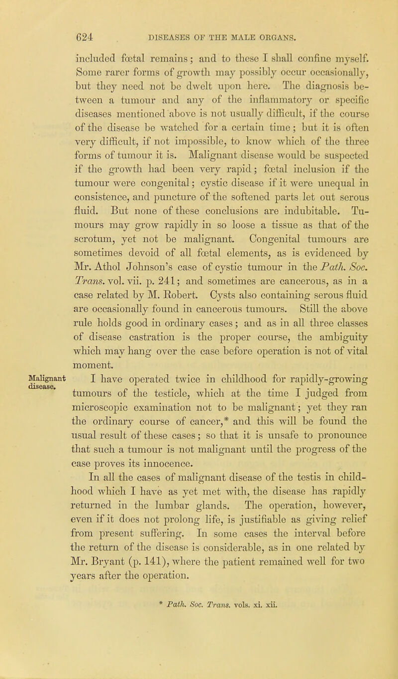 included foetal remains; and to these I shall confine myself. Some rarer forms of growth may possibly occur occasionally, but they need not be dwelt upon hei*e. The diagnosis be- tween a tumour and any of the inflammatory or specific diseases mentioned above is not usually difficult, if the course of the disease be watched for a certain time; but it is often very difficult, if not impossible, to know which of the three forms of tumour it is. Malignant disease would be suspected if the growth had been very rapid; foetal inclusion if the tumour were congenital; cystic disease if it were unequal in consistence, and puncture of the softened parts let out serous fluid. But none of these conclusions are indubitable. Tu- mours may grow rapidly in so loose a tissue as that of the scrotum, yet not be malignant. Congenital tumom's are sometimes devoid of all foetal elements, as is evidenced by Mr. Athol Jolmson's case of cystic tumour in the Path. Soc. Trails. Yol. Yii. p. 241; and sometimes are cancerous, as in a case related by M. Robert. Cysts also containing serous fluid are occasionally found in cancerous tumours. Still the above rule holds good in ordinary cases; and as in all three classes of disease castration is the proper covirse, the ambiguity which may hang over the case before operation is not of vital moment. Malignant I have Operated twice in childliood for rapidly-growing tumours of the testicle, which at the time I judged from microscopic examination not to be malignant; yet they ran the ordinary course of cancer,* and this will be found the usual result of these cases; so that it is unsafe to pronomice that such a tumour is not malignant until the progress of the case proves its innocence. In all the cases of malignant disease of the testis in child- hood which I have as yet met with, the disease has rapidly returned in the lumbar glands. The operation, however, even if it does not prolong life, is justifiable as giving relief from present suffering. In some cases the interval before the return of the disease is considerable, as in one related by Mr. Bryant (p. 141), where the patient remained well for two years after the operation. * Path. Soc. Tram. vols. xi. xii.