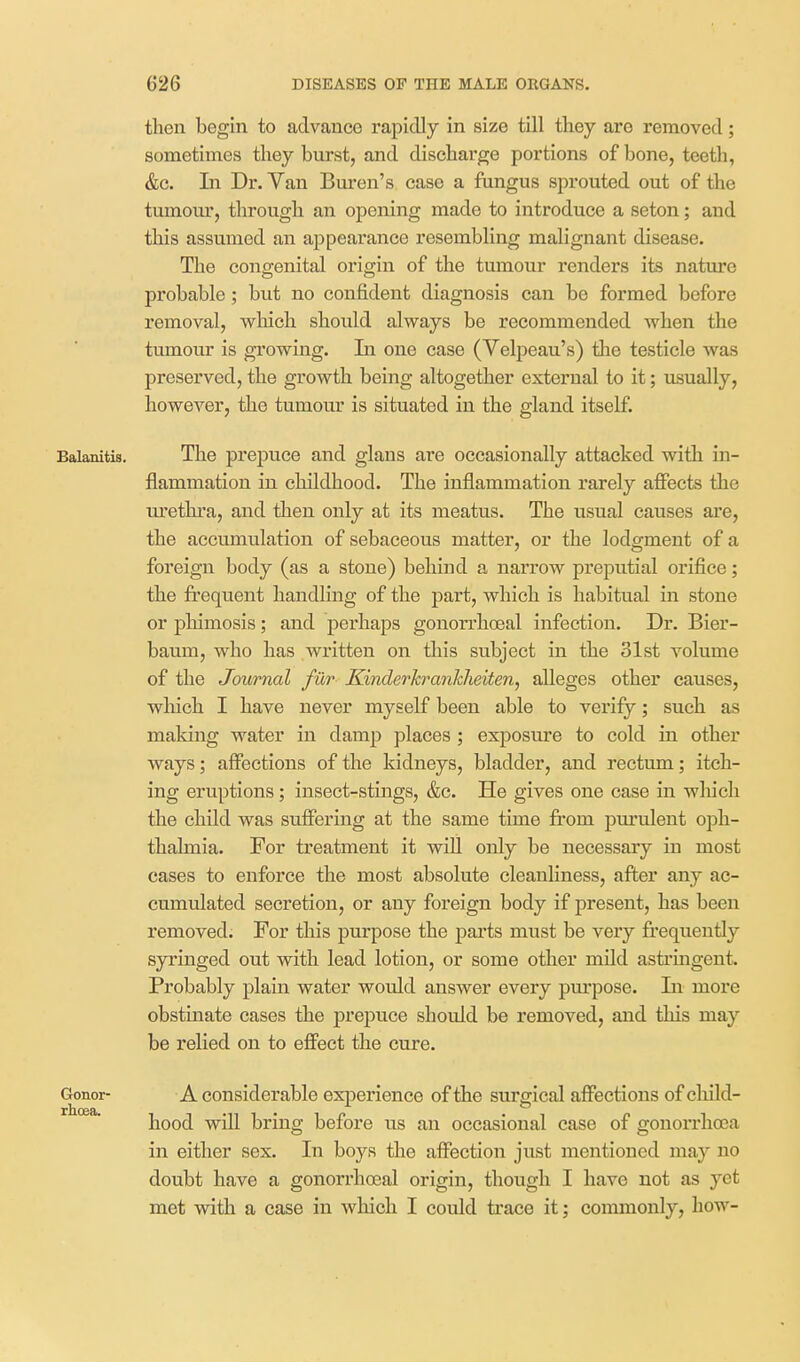 then begin to advance rapidly in size till they are removed; sometimes they burst, and discharge portions of bone, teeth, &c. In Dr. Yan Buren's case a fungus sprouted out of the tumour, through an opening made to introduce a seton; and this assumed an a^jpearance resembling malignant disease. The congenital origin of the tumour renders its nature probable; but no confident diagnosis can bo formed before removal, v^hich should always be recommended when the tumour is growing. In one case (Velpeau's) the testicle was preserved, the growth being altogether external to it; visually, however, the tumour is situated in the gland itself. Balanitis. The prepuce and glans are occasionally attacked with in- flammation in childhood. The inflammation rarely affects the m'ethra, and then only at its meatus. The usual causes are, the accumulation of sebaceous matter, or the lodgment of a foreign body (as a stone) behind a narrow preputial orifice; the frequent handling of the part, which is habitual in stone or phimosis; and perhaps gonorrhceal infection. Dr. Bier- baum, who has written on this subject in the 31st volume of the Journal fur Kinderkranklieiten, alleges other causes, which I have never myself been able to verify; such as making water in damp places ; exposure to cold in other ways; affections of the kidneys, bladder, and rectum; itch- ing eruptions; insect-stings, &c. He gives one case in wliich the child was suffering at the same time from pm'ulent oph- thalmia. For treatment it will only be necessary in most cases to enforce the most absolute cleanliness, after any ac- cumulated secretion, or any foreign body if present, has been removed. For this purpose the parts must be very frequently sjrringed out with lead lotion, or some other mild astringent. Probably plain water would answer every pm'pose. In more obstinate cases the prepuce should be removed, and this may be relied on to effect the cure. Gonor- A considerable experience of the surgical affections of cliild- hood will bring before us an occasional case of gonorrhoea in either sex. In boys the affection just mentioned may no doubt have a gonorrhceal origin, though I have not as yet met with a case in which I could trace it; commonly, how-