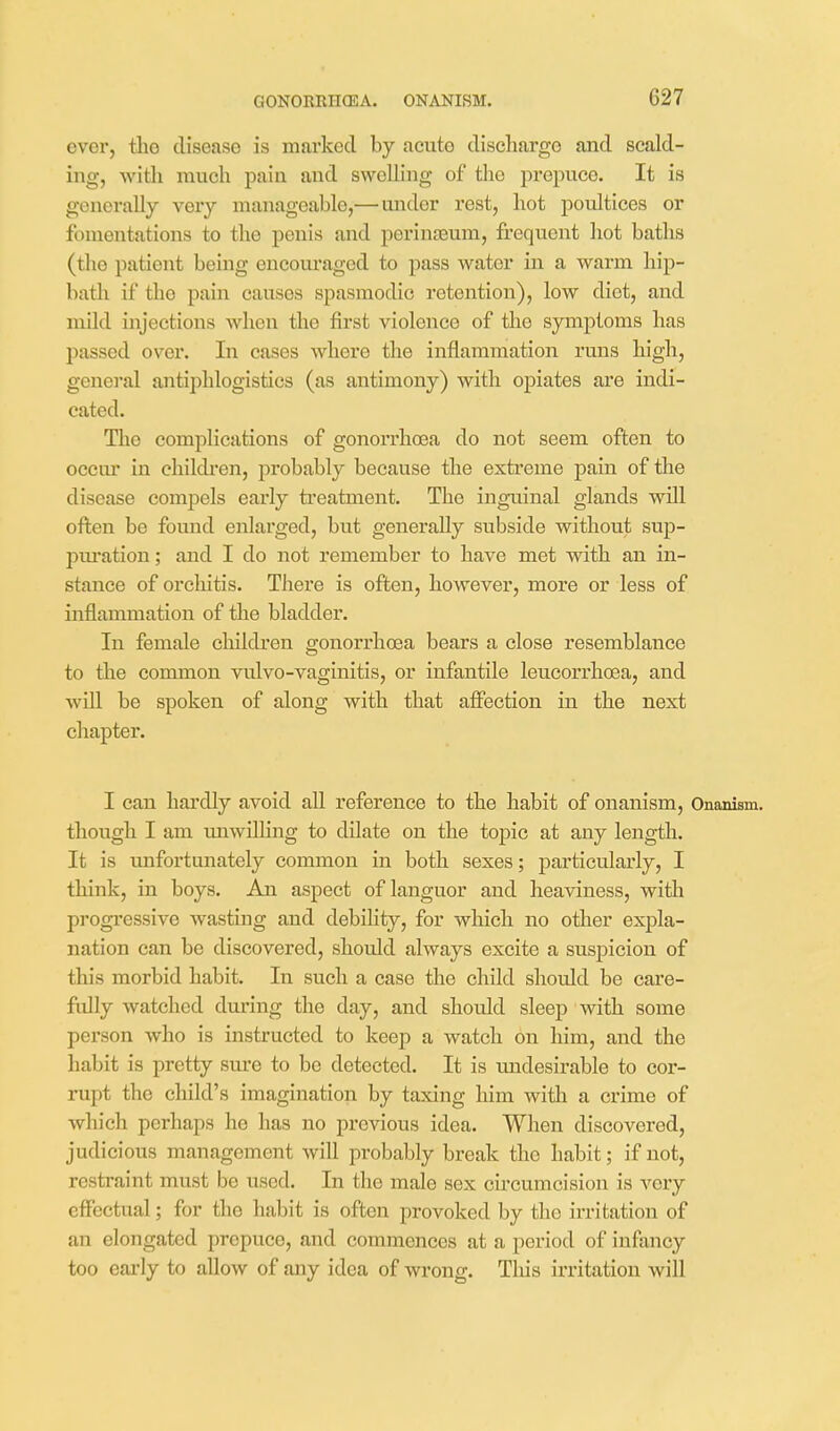 ever, the disease is marked by acute discharge and scald- ing, with much pain and swelling of the prepuce. It is generally very manageable,— under rest, hot poultices or fomentations to the penis and perineum, frequent hot baths (the patient being oncoui'aged to pass water in a warm hip- bath if the pain causes spasmodic retention), low diet, and mild injections when the first violence of the symptoms has passed over. In cases where the inflammation runs high, general antiphlogistics (as antimony) with ojDiates are indi- cated. Tlie complications of gonorrhoea do not seem often to occm' in chikh-en, probably because the extreme pain of the disease compels early treatment. The inguinal glands will often be found enlarged, but generally subside without sup- pm'ation; and I do not remember to have met with an in- stance of orchitis. There is often, however, more or less of inflammation of the bladder. In female children gonorrhoea bears a close resemblance to the common vulvo-vaginitis, or infantile leucorrhoea, and will be spoken of along with that affection in the next chapter. I can hardly avoid all reference to the habit of onanism. Onanism, though I am unwilling to dilate on the topic at any length. It is unfortunately common in both sexes; particulaxly, I think, in boys. An aspect of languor and heaviness, with progressive wasting and debihty, for which no other expla- nation can be discovered, should always excite a suspicion of this morbid habit. In such a case the child should be care- fully watched during the day, and should sleep with some person who is instructed to keep a watch on him, and the habit is pretty sure to be detected. It is undesirable to coi- rupt the child's imagination by taxing him with a crime of which perhaps he has no previous idea. When discovered, judicious management will probably break the habit; if not, restraint must be used. In the male sex circumcision is very effectual; for the habit is often provoked by the irritation of an elongated prepuce, and commences at a period of infancy too early to allow of any idea of wrong. Tliis irritation will