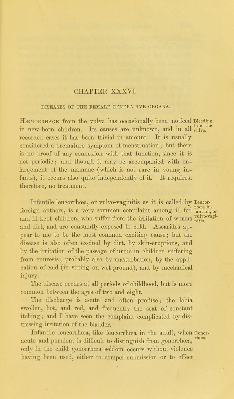 DISEASES OF THE FEMALE GENERATIVE ORGANS. HEMORRHAGE from the vulva lias occasionally been noticed Bleeding in new-born children. Its causes are unknown, and in all vulva, recorded cases it has been trivial in amount. It is usually considered a prematm'e symptom of menstruation; but there is no proof of any connexion with that function, since it is not periodic; and though it may be accompanied with en- largement of the mammge (which is not rare in young in- fants), it occurs also quite independently of it. It requires, therefore, no treatment. Lifantile leucorrhoea, or vulvo-vaginitis as it is called by Leucor- foreign authors, is a very common complaint among ill-fed fantum, or and ill-kept children, who suffer from the irritation of worms and dirt, and are constantly exposed to cold. Ascarides ap- pear to me to be the most common exciting cause; but the disease is also often excited by dirt, by skin-erujDtions, and by the irritation of the passage of urine in children suffering from enm'esis; probably also by masturbation, by the appli- cation of cold (in sitting on wet ground), and by mechanical injuiy. The disease occurs at aU periods of childhood, but is more common between the ages of two and eiofht. The discharge is acute and often profuse; the labia swollen, hot, and red, and frequently the seat of constant itching; and I have seen the complaint complicated by dis- tressing irritation of the bladdei'. Infantile leucorrhoea, like leucorrhoea in the adult, when Gonor- acute and purulent is difficult to distinguish from gonorrhoea, only in the child gonorrhoea seldom occurs without violence having been used, either to compel submission or to effect