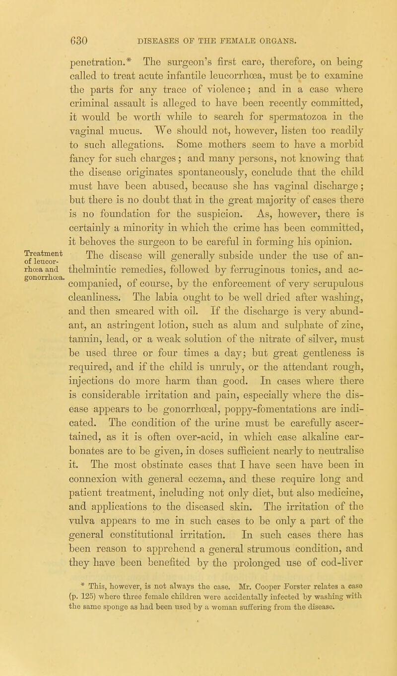 penetration,* The sui'goon's first care, therefore, on being called to treat acute infantile leucorrlioea, must be to examine the parts for any trace of violence; and in a case where criminal assault is alleged to have been recently committed, it would be worth while to search for spermatozoa in the vaginal mucus. We should not, however, listen too readily to such allegations. Some mothers seem to have a morbid fancy for such charges ; and many persons, not knowing that the disease originates spontaneously, conclude that the child must have been abused, because she has vaginal discharge; but there is no doubt that in the great majority of cases there is no foundation for the suspicion. As, however, there is certainly a minority in which the crime has been committed, it behoves the surgeon to be careful in forming his opinion. Treatment fhe disease will generally subside under the use of an- 01 leucor- _ _ . rhoea and thelmiutic remedies, followed by ferruginous tonics, and ac- gonorrhoea. -14? T ^.^ f i. £ i companied, of com-se, by the enforcement of very scrupulous cleanliness. The labia ought to be well dried after wasMng, and then smeared with oil. If the discharge is very abund- ant, an astringent lotion, such as alum and sulphate of zinc, tannin, lead, or a weak solution of the nitrate of silver, must be used three or four times a day; but great gentleness is required, and if the child is unruly, or the attendant rough, injections do more harm than good. In cases where there is considerable irritation and pain, especially where the dis- ease appears to be gonorrhoeal, poppy-fomentations are indi- cated. The condition of the m'ine must be cai-efully ascer- tained, as it is often over-acid, in which case allcahne car- bonates are to be given, in doses sufficient nearly to neutralise it. The most obstinate cases that I have seen have been in connexion with general eczema, and these require long and patient treatment, including not only diet, but also medicine, and applications to the diseased skin. The irritation of the vulva appears to me in such cases to be only a part of the general constitutional irritation. In such cases there has been reason to apiDrehend a general strumous condition, and they have been benefited by the prolonged use of cod-hver * This, however, is not always the case. Mr. Cooper Forster relates a case (p. 125) where three female children were accidentally infected by washing with the same sponge as had been used by a woman suffering from the disease.