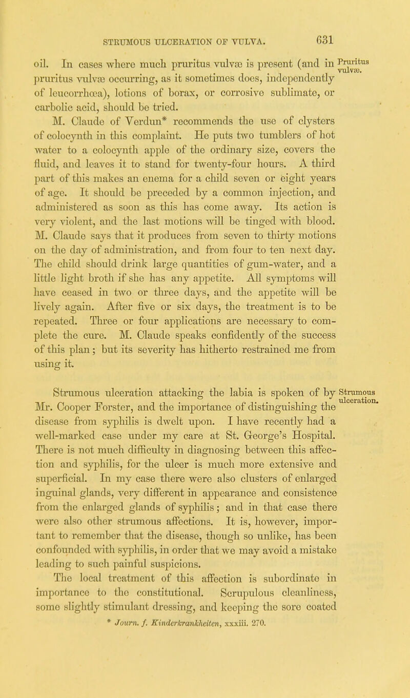 STRUMOUS ULCERATION OF VULVA. oil. In cases where much pruritus vulvso is present (and in pruritus vulvas occurring, as it sometimes does, independently of leucon'hoea), lotions of borax, or corrosive sublimate, or cai'bolic acid, should be ti-ied. M. Claude of Verdun* recommends the use of clysters of eolocynth in this complaint. He puts two tumblers of hot water to a eolocynth apple of the ordinary size, covers the fluid, and leaves it to stand for twenty-four hom's. A third part of this makes an enema for a child seven or eight years of age. It should be preceded by a common injection, and administered as soon as tliis has come away. Its action is very violent, and the last motions will be tinged with blood. M. Claude says that it produces from seven to thirty motions on the day of administration, and from four to ten next day. Tlie child shoidd drink large quantities of gum-water, and a little light broth if she has any appetite. All symptoms will have ceased in two or three days, and the appetite will be lively again. After five or six days, the treatment is to be repeated. Thi-ee or four applications are necessary to com- plete the cure. M. Claude speaks confidently of the success of this plan; but its severity has hitherto resfrained me from using it. Strumous ulceration attacking the labia is spoken of by stramous Ml'. Cooper Forster, and the importance of distinguishing the disease from syphilis is dwelt upon. I have recently had a well-marked case under my care at St. George's Hospital. There is not much difficulty in diagnosing between tliis affec- tion and syphilis, for the ideer is much more extensive and superfeial. In my case there were also clusters of enlarged inguinal glands, very different in appearance and consistence from the enlarged glands of syphilis; and in that case there were also other strumous affections. It is, however, impor- tant to remember that the disease, though so unlike, has been confounded vrith syphilis, in order that we may avoid a mistake leading to such painful suspicions. The local treatment of this affection is subordinate in importance to the constitutional. Scrupulous cleanliness, some slightly stimulant dressing, and keeping the sore coated * Joum, f. Kinderhrankhcitcn, xxxiii. 270.