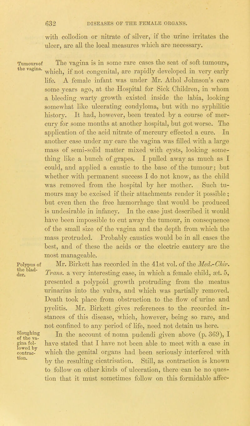 with collodion or nitrate of silver, if tlie urine irritates the ulcer, are all the local measures which are necessary. Tumours of The vaffina is in some rare cases the seat of soft tumours, e vagina, ^j-^j^j^^ j£ congenital, are rapidly developed in very early life. A female infant was under Mr. Athol Johnson's care some years ago, at the Hospital for Sick Children, in whom a bleeding warty growth existed inside the labia, looking somewhat like idcerating condyloma, but with no syphiUtic history. It had, however, been treated by a course of mer- cury for some months at another hospital, but got worse. The application of the acid nitrate of mercury effected a cure. In another case under my care the vagina was filled with a large mass of semi-solid matter mixed with cysts, looking some- thing like a bunch of grapes. I pulled away as much as I could, and applied a caustic to the base of the tumour; but whether with permanent success I do not know, as the child was removed from the hospital by her mother. Such tu- mours may be excised if their attachments render it possible ; but even then the free hasmorrhage that would be produced is undesirable in infancy. In the case just described it would have been impossible to cut away the tumour, in consequence of the small size of the vagina and the depth from which the mass protruded. Probably caustics would be in all cases the best, and of these the acids or the electric cautery are the most manageable. Polypus of Mr. Birkett has recorded in the 41st vol. of the Med.-CMr. der. ' Trans, a very interesting case, in which a female child, ast. 5, presented a polypoid growth protruding fi-om the meatus urinarius into the vulva, and wliich was partially removed. Death took place from obstruction to the flow of lu'iue and pyelitis. Mr. Birkett gives references to the recorded in- stances of this disease, which, however, being so rare, and not confined to any period of life, need not detain us here. of°the^va^ In the account of noma pudendi given above (p. 369), I gina foi- have stated that I have not been able to meet with a case in contrao- which the genital organs had been seriously interfered with by the resulting cicatrisation. Still, as contraction is knoTra to follow on other kinds of ulceration, thei*e can be no ques- tion that it must sometimes follow on this formidable affec-