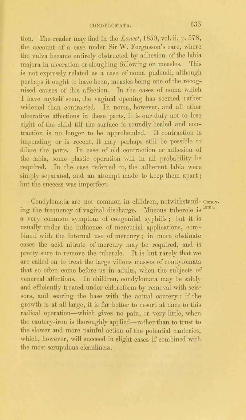 CONDYLOMATA. tion. The reader may find in the Lancet, 1850, voh ii. p. 578, the account of a case under Sir W. Fergusson's caro, where the vulva became entirely obstructed by adhesion of the labia majora in ulceration or sloughing following on measles. This is not expressly related as a case of noma pudendi, although perhaps it ought to have been, measles being one of the recog- nised causes of this affection. In the cases of noma which I have myself seen, the vaginal opening has seemed rather widened than contracted. In noma, however, and aU other ulcerative affections in these parts, it is our duty not to lose sight of the child till the surface is soundly healed and con- traction is no longer to be apprehended. If contraction is impending or is recent, it may perhaps still be possible to dilate the parts. In case of old contraction or adhesion of the labia, some plastic operation will in all probability be required. lu the case referred to, the adherent labia were simply separated, and an attempt made to keep them apart; but the success was imperfect. Condylomata are not common in children, notwithstand- Condy- ing the frequency of vaginal discharge. Mucous tubercle is a very common symptom of congenital syphilis ; but it is usually under the influence of mercurial applications, com- bined with the internal use of mercury; in more obstinate cases the acid nitrate of mercury may be required, and is pretty sure to remove the tubercle. It is but rarely that we are called on to treat the large villous masses of condylomata that so often come before us in adults, when the subjects of venereal affections. In childi'en, condylomata may be safely and efficiently treated under chloroform by removal with scis- sors, and searing the base with the actual cautery: if the growth is at all large, it is far better to resort at once to this radical operation—which gives no pain, or very little, when the cautery-iron is thoroughly applied—rather than to trust to the slower and more painful action of the potential cauteries, which, however, will succeed in slight cases if combined with the most scrupulous cleanliness.