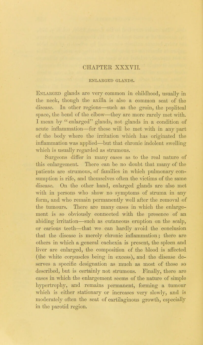 ENLARGED GLANDS. Enlarged glands are very common in cliildhood, usually in tlie neck, though the axilla is also a common seat of the disease. In other regions—such as the groin, the popliteal space, the bend of the elbow—they are more rarely met with. I mean by enlarged glands, not glands in a condition of acute inflammation—for these will be met with in any part of the body where the irritation which has originated the inflammation was applied—but that chronic indolent swelling which is usually regarded as strumous. Surgeons dififer in many cases as to the real nature of this enlargement. There can be no doubt that many of the patients are strumous, of families in which pulmonary con- sumption is rife, and themselves often the victims of the same disease. On the other hand, enlarged glands are also met with in persons who show no symptoms of struma in any form, and who remain permanently well after the removal of the tumours. There are many cases in which the enlarge- ment is so obviously connected with the presence of an abiding irritation—such as cutaneous eruption on the scalp, or carious teetli—that we can hardly avoid the conclusion that the disease is merely chronic inflammation; thei'e are others in which a general cachexia is present, the spleen and liver are enlarged, the comj)osition of the blood is affected (the white corpuscles being in excess), and the disease de- serves a specific designation as much as most of those so described, but is certainly not strumous. Finally, thei-e are cases in which the enlargement seems of the nature of simple hypertroj)hy, and remains permanent, forming a tvunour which is either stationary or increases very slowly, and is moderately often the seat of cartilaginous growth, especially in the parotid region.