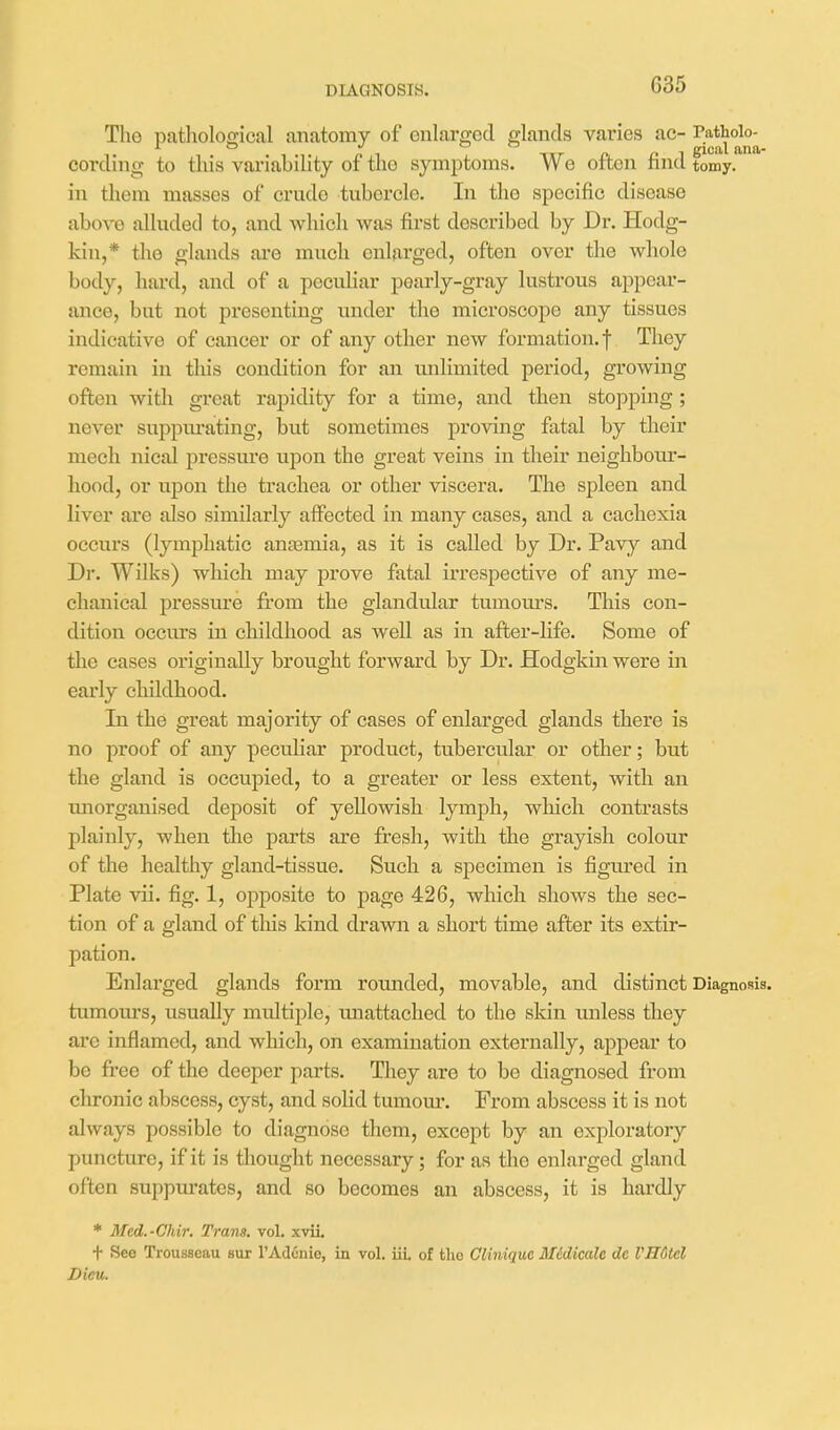 DIAGNOSIS. The pathological anatomy of enlarged glands varies ac- cording to this variability of the symptoms. We often find tomy. in them masses of crude tubercle. In the specific disease above alluded to, and which was first described by Dr. Hodg- kin,* the glands are much enlarged, often over the wliole body, hard, and of a peculiar pearly-gray lustrous appear- ance, but not presenting under the microscope any tissues indicative of cancer or of any other new formation, f They remain in this condition for an unlimited period, growing often with great rapidity for a time, and then stopping; never suppurating, but sometimes proving fatal by their mech nical pressure upon the great veins in their neighbour- hood, or upon the trachea or other viscera. The spleen and liver are also similarly affected in many cases, and a cachexia occurs (lymphatic antemia, as it is called by Dr. Pav}^ and Dr. Wilks) which may prove fatal irrespective of any me- chanical pressure from the glandular tumours. This con- dition occurs in childhood as well as in after-life. Some of the cases originally brought forward by Dr. Hodgkin were in early childhood. In the great majority of cases of enlarged glands there is no proof of any peculiar product, tubercular or other; but the gland is occupied, to a greater or less extent, with an imorganised deposit of yellowish lymph, which contrasts plainly, when the parts are fresh, with the grayish colour of the healthy gland-tissue. Such a specimen is figured in Plate vii. fig. 1, opposite to page 426, which shows the sec- tion of a gland of this kind drawn a short time after its extir- pation. Enlai'ged glands form rounded, movable, and distinct Diagnosis, tumoiu's, usually multiple, imattached to the skin unless they are inflamed, and which, on examination externally, appear to be free of the deeper parts. They are to be diagnosed from chronic abscess, cyst, and soHd tumom*. From abscess it is not always possible to diagnose them, except by an exploratory puncture, if it is thought necessary; for as the enlarged gland often suppurates, and so becomes an abscess, it is hardly * Mcd.-Chir. Trans, vol. xvii. t Seo Trousseau sur I'Adcnio, in vol. iii. of fclic GUniquc Midiadc dc VHutcl Dieu.