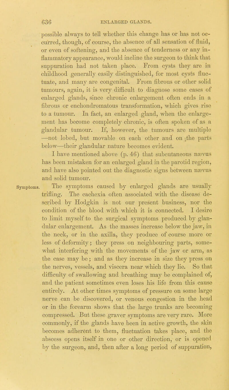 possible always to tell whether this change has or has not oc- curred, though, of course, the absence of all sensation of fluid, or even of softening, and the absence of tenderness or any in- flammatory appearance, would incline the surgeon to think that suppuration had not taken place. From cysts they are in childhood generally easily distinguished, for most cysts fluc- tuate, and many are congenital. From fibrous or other solid tumours, again, it is very difficult to diagnose some cases of enlarged glands, since chronic enlargement often ends in a fibrous or enchondromatous transformation, which gives rise to a tumour. In fact, an enlarged gland, when the enlarge- ment has become completely chronic, is often spoken of as a glandular tumour. If, however, the tumours are multiple —not lobed, but movable on each other and on -the parts below—their glandular nature becomes evident. I have mentioned above (p. 46) that subcutaneous nsBvus has been mistaken for an enlarged gland in the parotid region, and have also pointed out the diagnostic signs between n^3^^lS and solid tumour. Symptoms. The symptoms caused by enlarged glands are usually trifling. The cachexia often associated with the disease de- scribed by Hodgkin is not our present business, nor the condition of the blood with which it is connected. I desire to limit myself to the surgical symptoms produced by glan- dular enlargement. As the masses increase below the jaw, in the neck, or in the axiUa, they produce of com'se more or less of deformity; they press on neighbouring parts, some- what interfering with the movements of the jaw or arm, as the case may be; and as they increase in size they press on the nerves, vessels, and viscera near which they lie. So that difiicrdty of swallowing and breathing may be complained of, and the patient sometimes even loses his life from this cause entirely. At other times symptoms of pressm'e on some large nerve can be discovered, or venous congestion in the head or in the forearm shows that the large trunks are becoming compressed. But these graver symptoms are very rare. Moi'e commonly, if the glands have been in active growth, the skin becomes adherent to them, fluctuation takes place, and tlie abscess opens itself in one or other direction, or is opened by the surgeon, and, then after a long period of sujipm'ation,