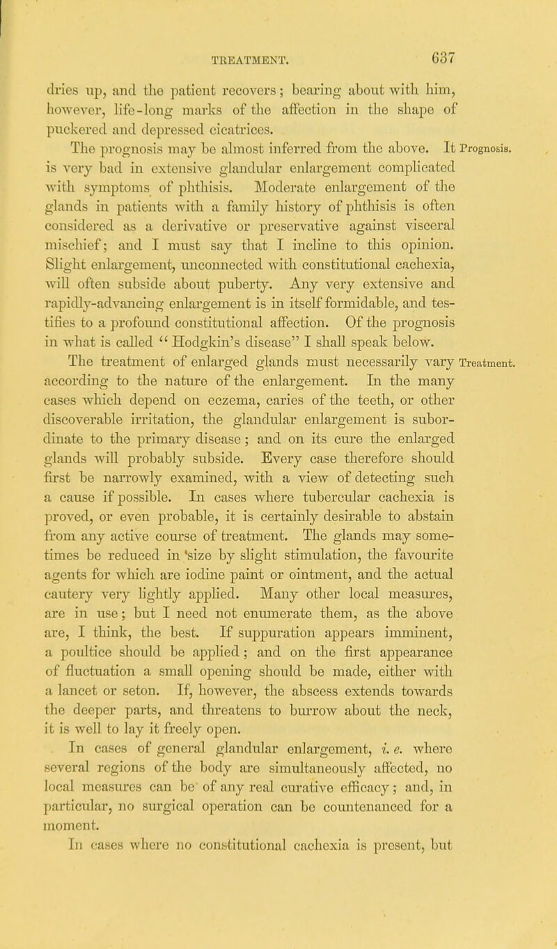 dries up, and tlie patient recovers; boai-ing about witli him, liowever, life-long marks of the affection in the shape of puckered and depressed cicati'ices. The prognosis may be almost inferred from the above. It Prognosis, is very bad in extensive glandular enlargement complicated with symptoms of phthisis. Moderate enlargement of the glands in patients with a family history of jDhthisis is often considered as a derivative or preservative against visceral mischief; and I must say that I incline to this opinion. Slight enlargement, unconnected with constitutional cachexia, will often subside about puberty. Any very extensive and rapidly-advancing enlargement is in itself formidable, and tes- tifies to a profound constitutional affection. Of the prognosis in what is called  Hodgkin's disease I shall speak below. The treatment of enlarged glands must necessarily vary Treatment, according to the nature of the enlargement. In the many cases which depend on eczema, caries of the teeth, or other discoverable irritation, the glandular enlargement is subor- dinate to the primary disease; and on its cure the enlarged glands will probably subside. Every case therefore should first be narrowly examined, with a view of detecting such a cause if possible. In cases whei'e tuberctdar cachexia is proved, or even probable, it is certainly desirable to abstain from any active course of treatment. The glands may some- times be reduced in 'size by slight stimulation, the favom^ite agents for which are iodine paint or ointment, and the actual cautery very lightly applied. Many other local measm'es, are in use; but I need not enumerate them, as the above are, I think, the best. If suppuration appears imminent, a poultice should be applied; and on the first appearance of fluctuation a small opening should be made, either with a lancet or seton. If, however, the abscess extends towards the deeper parts, and threatens to bui-row about the neck, it is well to lay it freely open. In cases of general glandular enlargement, i. e. where several regions of the body are simultaneously affected, no local measures can be of any real curative efficacy; and, in particular, no surgical operation can be countenanced for a moment. In cases where no constitutional cachexia is present, but