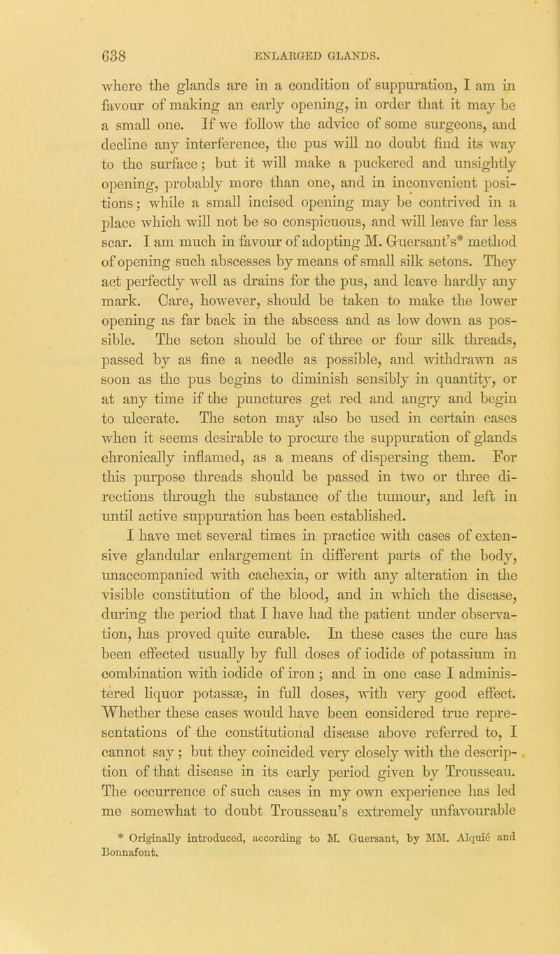 where the glands are in a condition of suppuration, I am in favour of making an early opening, in order that it may be a small one. If we follow the advice of some sui-geons, and decline any interference, the pus wiU no doubt find its way to the sm'face; but it will make a puckered and unsightly opening, probably more than one, and in inconvenient posi- tions ; while a small incised opening may be contrived in a place which wiU not be so conspicuous, and will leave far less scar. I am much in favour of adopting M. Guersant's* method of opening such abscesses by means of small silk setons. Tliey act perfectly well as drains for the pus, and leave hardly any mark. Care, however, should be taken to make the lower opening as far back in the abscess and as low down as pos- sible. The seton should be of tlu-ee or fom* silk threads, passed by as fine a needle as possible, and withdrawn as soon as the pus begins to diminish sensibly in quantit), or at any time if the punctures get red and angiy and begin to ulcerate. The seton may also be used in certain cases when it seems desirable to procm'e the suppuration of glands chronically inflamed, as a means of dispersing them. For this purpose threads should be passed in two or thi*ee di- rections through the substance of the tumom*, and left in until active suppuration has been established. I have met several times in practice with cases of exten- sive glandular enlargement in different parts of the body, imaccompauied with cachexia, or with any alteration in tlie visible constitution of the blood, and in which the disease, dm'ing the period that I have had the patient under observa- tion, has proved quite curable. In these cases the cure has been effected usually by full doses of iodide of potassium in combination with iodide of iron ; and in one case I adminis- tered liquor potass£e, in fuU doses, with very good effect. Whether these cases would have been considered true repre- sentations of the constitutional disease above referred to, I cannot say; but they coincided very closely with the descrip- tion of that disease in its eaiiy period given by Trousseau. The occurrence of such cases in my own experience has led me somewhat to doubt Trousseau's extremely unfavourable * Originally introduced, according to M. Guersant, by MM. Alquic and Bonnafont.