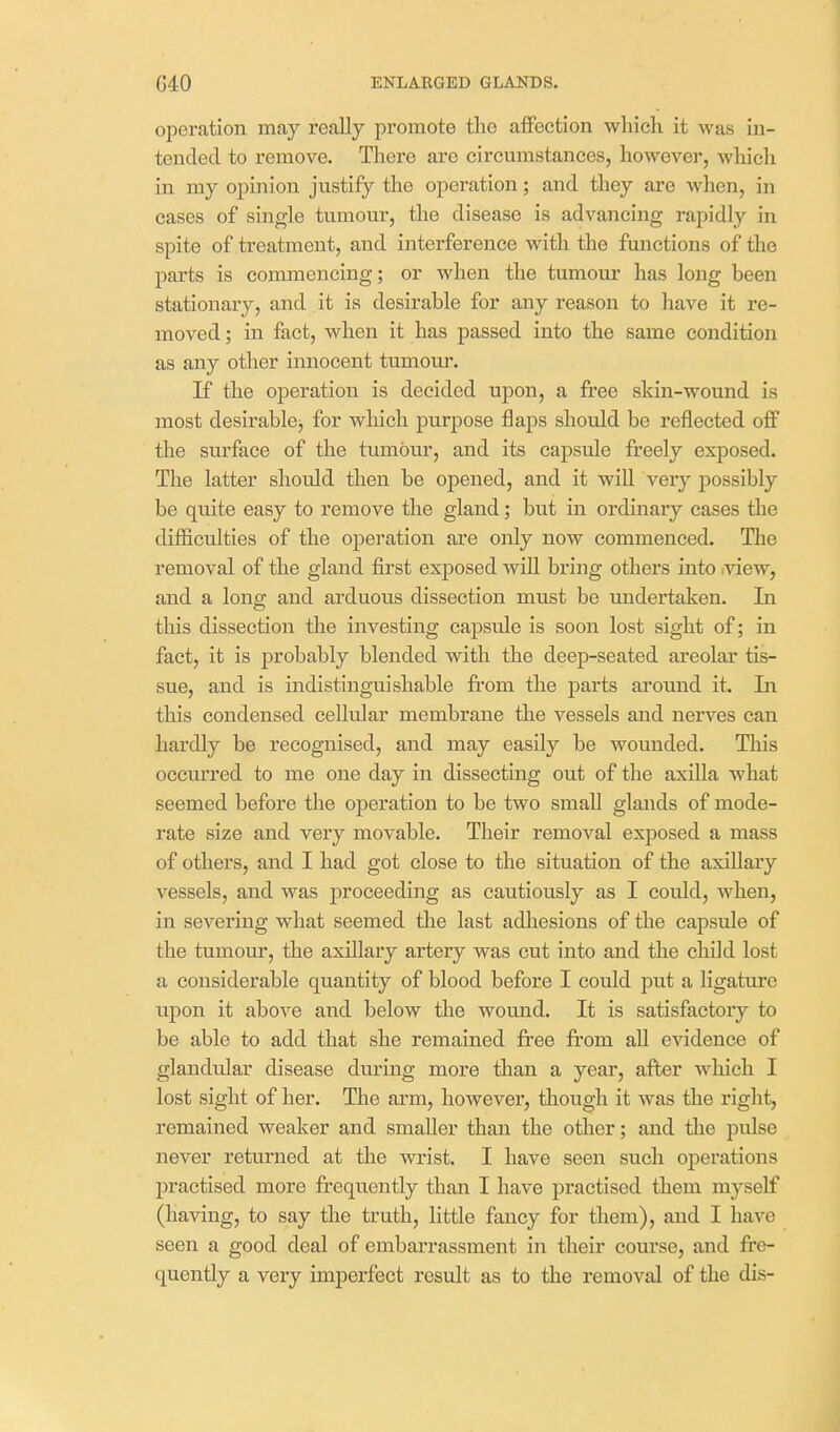 operation may really promote the affection which it was in- tended to remove. There are circumstances, however, wlaich in my opinion justify the operation; and they are when, in cases of single tumour, the disease is advancing rapidly in spite of treatment, and interference with the functions of the parts is commencing; or when the tumour has long been stationary, and it is desirable for any reason to have it re- moved ; in fact, when it has passed into the same condition as any other innocent tumour. If the operation is decided upon, a free skin-wound is most desirable^ for which purpose flaps should be reflected off the surface of the tumour, and its capsule freely exposed. The latter should then be opened, and it wiU very possibly be quite easy to remove the gland; but in ordinary cases the difficulties of the operation are only now commenced. The removal of the gland first exposed wiU bring others into .view, and a long and arduous dissection must be undertaken. In this dissection the investing capsule is soon lost sight of; in fact, it is probably blended with the deep-seated areolar tis- sue, and is indistinguishable fi'om the parts ai'ound it In this condensed cellular membrane the vessels and nerves can hardly be recognised, and may easily be wounded. This occurred to me one day in dissecting out of the axilla what seemed before the operation to be two small glands of mode- rate size and very movable. Their removal exposed a mass of others, and I had got close to the situation of the axillary vessels, and was proceeding as cautiously as I could, when, in severing what seemed the last adliesions of the capsule of the tumour, the axillary artery was cut into and the child lost a considerable quantity of blood before I could put a ligature upon it above and below the wound. It is satisfactory to be able to add that she remained free fi-om all evidence of glandular disease during more than a year, after wliich I lost sight of her. The arm, however, though it was the I'ight, remained weaker and smaller than the other; and the pulse never returned at the wrist. I have seen such operations practised more frequently than I have practised them myself (having, to say the truth, little fancy for them), and I have seen a good deal of embarrassment in their course, and fre- quently a very imperfect result as to the removal of the dis-