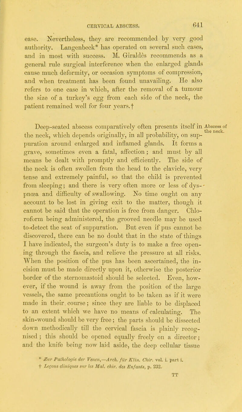 ease. Nevertheless, tliey are recommended by very good authority. Langenbeck* has operated on several such cases, and in most with success. M. Giraldes recommends as a general rule surgical interference when the enlarged glands cause much deformity, or occasion symptoms of compression, and when treatment has been found unavailing. He also refers to one case in which, after the removal of a tumour the size of a turkey's egg from each side of the neck, the patient remained well for four years, f Deep-seated abscess comparatively often presents itself in Abscess^of the neck, which depends originally, in all probability, on sup- puration around enlarged and inflamed glands. It forms a grave, sometimes even a fatal, affection; and must by all means be dealt with promptly and efficiently. The side of the neck is often swollen from the head to the clavicle, very tense and extremely painful, so that the child is prevented from sleeping; and there is very often more or less of dys- • pnoea and difficulty of swallowing. No time ought on any account to be lost in giving exit to the matter, though it cannot be said that the operation is free from danger. Clilo- roform being administered, the grooved needle may be used to detect the seat of suppuration. But even if pus cannot be discovered, there can be no doubt that in the state of things I have indicated, the surgeon's duty is to make a free open- ing through the fascia, and relieve the pressure at all risks. When the position of the pus has been ascertained, the in- cision must be made directly upon it, otherwise the posterior border of the sternomastoid should be selected. Even, how- ever, if the wound is away from the position of the large vessels, the same precautions ought to be taken as if it were made in their com-se; since they are liable to be displaced to an extent which we have no means of calculating:. The skin-wound should be very free ; the parts should be dissected down methodically till the cervical fascia is plainly recog- nised ; this should be opened equally freely on a director; and the knife being now laid aside, the deep cellidar tissue * Zur Patholopk der Venen,—Arck. fiir Klin. Chir. vol. i. part i. t LcQom diniqu/es snr lot Med. chir. des En/ants, p. 232. TT