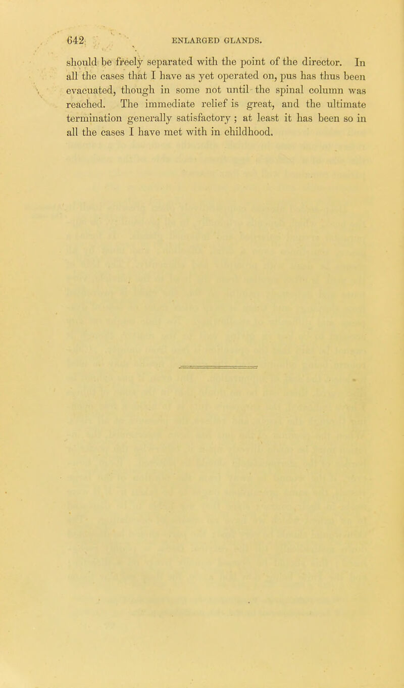 should be freely separated with the point of the director. In all the cases thkt I have as yet operated on, pus has thus been evacuated, though in some not until the spinal column was reached. The immediate relief is great, and the ultimate termination generally satisfactory ; at least it has been so in all the cases I have met with in childhood.