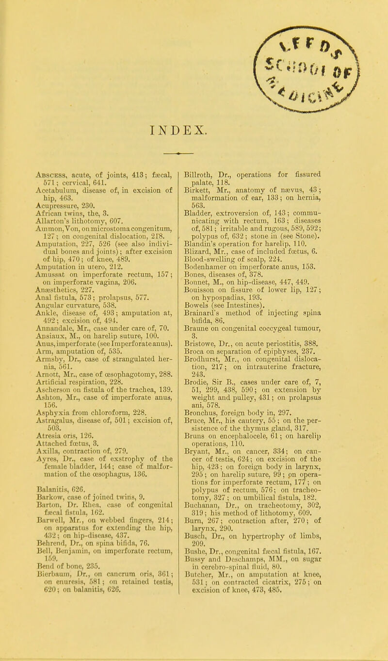 Abscess, acute, of joints, 413; frecal, 571; cervical, 641. Acetabulum, disease of, in excision of hip, 4G3. Acupressure, 230. African twins, the, 3. Allarton's lithotomy, 607. Amnion, Von, on microstomacongenitum, 127; on congenital dislocation, 218. Amputation, 227, 526 (see also indivi- dual bones and joints); after excision of hip, 470; of Imee, 489. Amputation in utero, 212. Aniussat on imperforate rectum, 157; on imperforate vaginii, 206. Anaisthetics, 227. Anal fistula, 573 ; prolapsus, 677. Angular cur\'ature, 538. Ankle, disease of, 493; amputation at, 492; excision of, 494. Annandale, Mr., case imder care of, 70. Ansiaux, M., on harelip suture, 100. Anus, imperforate (see Imperforate anus). Arm, ammitation of, 535. Armsby, Dr., case of strangulated her- nia, 561. Arnott, Mr., case of oesophagotomy, 288. Artificial respiration, 228. Ascherson on fistula of the trachea, 139. Ashton, Mr., case of imperforate anus, 156. Asphyxia from chloroform, 228. Astragalus, disease of, 501; excision of, 503. Atresia oris, 126. Attached foetus, 3. Axilla, contraction of, 279. Ayres, Dr., case of exstrophy of the female bladder, 144; case of malfor- mation of the oesophagus, 136. Balanitis, 626. Barkow, case of joined twins, 9. Bart<m, Dr. Rhea, case of congenital fa!cal fistula, 162. Barwell, Mr., on webbed fingers, 214; on apparatus for extending the hip, 432; on hip-disease, 437. Behrend, Dr., on spina bifida, 76. Bell, Benjamin, on imperforate rectum, 159. Bend of bone, 235. Bierbaum, Dr., on cancrum oris, 361; on enuresis, 581; oti retained testis, 620; on balanitis, 626. Billroth, Dr., operations for fissured palate, 118. Birkett, Mr., anatomy of najvus, 43; malformation of ear, 133; on hernia, 563. Bladder, extroversion of, 143; commu- nicating with rectum, 163; diseases of, 581; irritable and rugous, 589, 592; polypus of, 632 ; stone in (see Stone). Blandin's operation for harelip, 110. Blizard, Mr., case of included foetus, 6. Blood-swelling of scalp, 224. Bodenhamer on imperforate anus, 153. Bones, diseases of, 378. Bonnet, M., on hip-disease, 447, 449. Bouisson on fissure of lower lip, 127; on hj'pospadias, 193. Bowels (see Intestines). Brainard's method of injecting spina bifida, 86. Brauiie on congenital coccygeal tumour, 3. Bristowe, Dr., on acute periostitis, 388. Broca on separation of epiphyses, 237. Brodhurst, Mr., on congenital disloca- tion, 217; on iutrauterme fracture, 243. Brodie, Sir B., cases under care of, 7, 51, 299, 438, 590; on extension by weight and pulley, 431; on prolapsus ani, 578. Bronchus, foreign body in, 297, Bruce, Mr., his cautery, 55; on the per- sistence of the thymus gland, 317. Bruns on encephalocele, 61; on harelip operations, 110. Bryant, Mr., on cancer, 334; on can- cer of testis, 624; on excision of the hip, 423; on foreign body in larynx, 295; on harelip suture, 99; pn opera- tions for imperforate rectum, 177; on polypus of rectum, 576; on tracheo- tomy, 327 ; on umbilical fistula, 182. Buchanan, Dr., on tracheotomy, 302, 319; his method of lithotomy, 009. Burn, 267; contraction after, 270; of larynx, 290. Buscli, Dr., on hypertrophy of limbs, 209. Bushe, Dr., congenital fiocal fistula, 167. Bussy and Dcschamps, MM., on sugar in cercbro-spinal fiuid, 80. Butcher, Mr., on amputation at knee, 631; on contracted cicatrix, 275; on excision of Icnec, 473, 485,