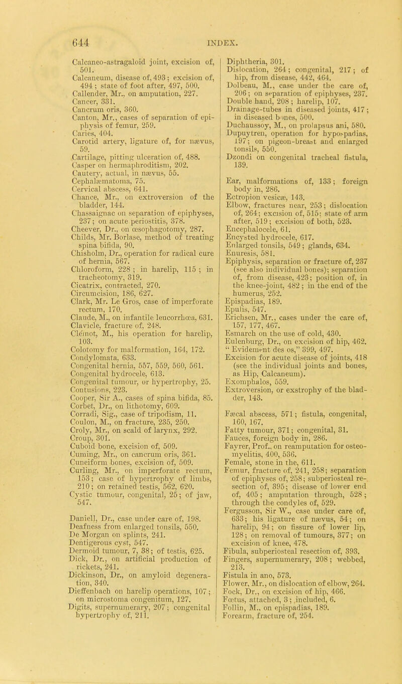Cnlcaneo-astragaloid joint, excision of, 50 J. Calcnneum, disease of, 493: excision of, 494 ; state of foot after, 497, 500. Callender, Mr., on amputation, 227. Cnnrcr, 331. Canorum oris, 360. Canton, Mr., cases of separation of epi- physis of feiTiur, 259. Caries, 404. Carotid artery, ligature of, for nicvus, 59. Cartilage, pitting ulceration of, 488. Casper on liernuijiliroditisni, 202. Cauterj', actiuil, in ujevus, 55. Cephalieniatonia, 75. Cer\'ical abscess, 641. Chance, Mr., on extroversion of the bladder, 144. Chassaigniac on separation of epiphyses, 237; on acute periostitis, 378. Cheever, Dr., on oesophagotoiny, 287. Childs, Mr. Borlase, method of treating spina biiida, 90. Chisholm, Dr., operation for radical cure of hernia, 567. Chloroform, 228 ; in harelip, 115 ; in tracheotomy, 319. Cicatrix, contracted, 270. Circumcision, 186, 627. Clark, Mr. Le Gros, case of imperforate rectum, 170. Claude, M., on infantile leucorrhoea, 631. Clavicle, fracture of, 248. Cle'mot, M., his operation for harelip, 103. Colotomy for malformation, 164, 172. Condylomata, 633. Congenital hernia, 557, 559, 560, 561. Congenital hydrocele, 613. Congenital tumour, or hypertrophy, 25. Contusions, 223. Cooper, Sir A., cases of spina biiida, 85. Corbet, Dr., on lithotomy, 609. Corradi, Sig., case of tripodism, 11. Coulon, M., on fracture, 236, 250. Croly, Jlr., on scald of larynx, 292. Croup, 301. Cuboid bone, excision of, 509. Cuming, Mr., on cancrum oris, 361. Cuneiform bones, excision of, 509. Curlmg, Mr., on imperforate rectum, 153; case of hvpertrophy of limbs, 210; on retained testis, 562, 620. Cystic tumour, congenital, 25; of ja>v, 547. Daniell, Dr., case under care of, 198. Deafness from enlarged tonsils, 550. De Morgan on splints, 241. Dentigerous cyst, 547. Dermoid timioiur, 7, 38; of testis, 625. Dick, Dr., on artificial production of rickets, 241. Dickinson, Dr., on amyloid degenera- tion, 340. Dieifenbach on harelip operations, 107; on microstoma congeuitum, 127. Digits, Rupcrnunierary, 207; congenital hyperLrophy of, 211. Diphtheria, 301. Dislocation, 264; congenital, 217; of liip, from disease, 442, 464. Dolbeau, M., case under the care of, 206; on separation of epiphyses, 237. Double hand, 208; harelip, 107. Drainage-tubes in diseased joints, 417 ; in diseased b mes, 500. Duchaussoy, M., on prolapsus ani, 580. Dupuytren, operation for hypoi-padias, 197; on pigeon-breast and enlarged tonsils, 550. Dzondi on congenital tracheal liBtula, 139. Ear, malformations of, 133; foreign body in, 286. Ectropion vesica;, 143. Elbow, fractures near, 253; dislocation of, 264; excision of, 515: state of arm after, 519; excision of both, 523. Encephalocele, 61. Encysted hydrocele, 617. Enlarged tonsils, 549 ; glands, 634. Enuresis, 581. Epiphysis, separation or fracture of, 237 (see also individual bones); separation of, from disease, 423; position of, hi the knee-johit, 482 ; in the end of the humerus, 252. Epispadias, 189. Epulis, 547. Erichsen, Mr., cases under the care of, 157, 177, 467. Esmarch on the use of cold, 430. Eulenliurg, Dr., on excision of hip, 462.  Evideraent des os, 399, 497. Excision for acute disease of joints, 418 (see the individual jouits and bones, as Hip, Calcaneum). Exoniphalos, 559. Extroversion, or exstrophy of the blad- der, 143. Frecal abscess, 571; fistula, congenital, 160, 167. Fatty tumour, 371; congenital, 31. Fauces, foreign bodj' in, 286. Fayrer, Prof., on reamputation for osteo- myelitis, 400, 536. Female, stone in the, 611. Femur, fracture of, 241, 258; separation of epiphyses of, 258; subperiosteal re-, section of, 395; disease of hiwer end of, 405; amputation through, 528; through the condyles of, 529. Fergusson, Sir W., case under care of, 633; his ligature of naivus, 54; on harelip, 94; on fissure of lower lip, 128; on removal of tumours, 377; on excision of knee, 478. Fibida, subperiostciil resection of, 393. Fingers, supernumerary, 208; webbed, 2i;5. Fistula in ano, 573. Flower, Mr., on dislocation of elbow, 264. Fock, Dr., on excision of hip, 466. Foetus, attached, 3 ; .included, 6. Follin, on epispadias, 189. Forearm, fracture of, 254.