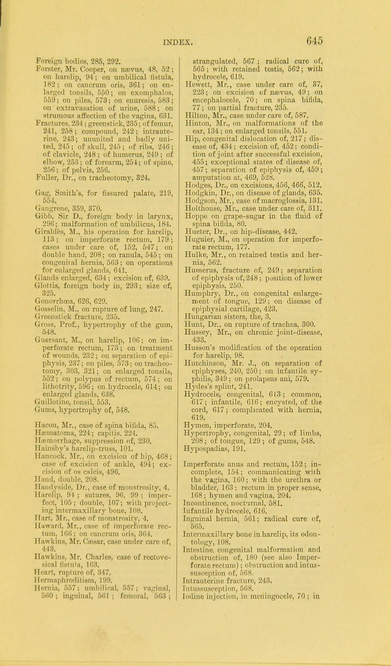 Foreign bodies, 285, 292. Forster, Mr. Cooper, on nnevus, 48, 52; on harelip, 94; on nmbilical listula, 182; on eancriim oris, 361; on en- larged tonsils, 550; on exomphalos, 559 : on piles, 573; on enuresis, 683; on extravasation of urine, 588; on strumous affection of the vagina, 631. Fractures, 234; greenstick, 235; of femur, 241, 258; compound, 242; intraute- rine, 243; ununited and badly uni- ted, 245 ; of skull, 245 ; of ribs, 246 ; of clavicle, 248 ; of humerus, 249 ; of elbow, 253 ; of forearm, 254; of spine, 256; of pelvis, 256. Fuller, Dr., on tracheotomy, 324. Gag, Smith's, for Assured palate, 219, 554. Gangrene, 359, 370. Gibb, Sir D., foreign body in larynx, 296; malformation of umbilicus, 184. Giraldfcs, M., his operation for harelip, 113; on imperforate rectum, 179; cases under care of, 152, 547; on double hand, 208; on ranula, 545; on congenital hernia, 563 ; on operations for enlarged glands, 641. Glands enlarged, 634; excision of, 639. Glottis, foreign body in, 293; size of, 325. Gonorrhoea, 626, 629. Gosselin, M., on rupture of lung, 247. Greenstick fracture, 235. Gross, Prof., hypertrophy of the gum, 548. Guersant, M., on harelip, 106; on im- perforate rectum, 173; on treatment of wounds, 232; on separation of epi- physis, 237; on piles, 573; on tracheo- tomy, 303, 321; on enlarged tonsils, 552; on polypus of rectmn, 574; on lithotrity, 596 ; on hydrocele, 614; on enlarged glands, 638. Guillotine, tonsil, 553. Gums, hypertrophy of, 548. llacon, Mr., case of spina bifida, 85. Ha:matoma, 224; capitis, 224. Ha;morrhage, suppression of, 230. Hainsby's harelip-truss, 101. Hancock, Jlr., on excision of hip, 468; case of excision of aidde, 494; ex- cision of OS Ciilcis, 496. Hand, double, 208. Ilaiidyside, Dr., case of monstrosity, 4. Harelip, 94 ; sutures, 96, 99 ; imper- fect, 105; double, 107; with project- ing intermaxillary bone, 108. Hart, Mr., case of monstrosity, 4. Ilnward, Mr., case of imperforate rec- tum, 16(); on cancrum oris, 364. Hawkins, Mr. Cajsar, case under care of, 443. Hawkins, Mr. Cliarles, case of rectove- sical (isfiiia, 163. Heart, rupture of, 347. Hermaphroditism, 199. Hernia, 557; umbilical, 557; vaginal, 560 ; inguinal, 561 ; femoral, 563 ; strangulated, 567 ; radical cure of, 565; with retained testis, 562; with hydrocele, 619. Hewett, Mr., case under care of, 37, 223; on excision of nievus, 49; on encephalocele, 70; on spina bifida, 77; on partial fracture, 235. Hilton, Mr., case under care of, 587. Ilinton, Mr., on malformations of the ear, 134; on enlarged tonsils, 551. Hip, congenital dislocation of, 217; dis- ease of, 434; excision of, 452; condi- tion of joint after successful excision, 455; exceptional states of disease of, 457; separation of epiphysis of, 459; amputation at, 469, 528. Hodges, Dr., on excisions, 456, 466, 512. Hodgkin, Dr., on disease of glands, 635. Hodgson, Mr., case of macroglossia, 131. Holthouse, Mr., case under care of, 311. Hoppe on grape-sugar m the fluid of spina bifida, 80. Hueter, Dr., on hip-disease, 442. Huguier, M., on operation for imperfo- rate rectum, 177. Hulke, Mr., on retained testis and her- nia, 562. Humerus, fracture of, 249; separation of epiphysis of, 248; position of lower epiphysis, 250. Humphry, Dr., on congenital enlarge- ment of tongue, 129; on disease of epiphysial cartilage, 423. Hungarian sisters, tie, 3. Hunt, Dr., on rupture of trachea, 300. Hussey, Mr., on chronic joint-disease, 433. Husson's modification of the operation for harelip, 98. Hutchinson, Mr. J., on separation of epiphyses, 240, 250; on infantile sy- philis, 349 ; on prolapsus ani, 579. Hydes's splint, 241. Hydrocele, congenital, 613; common, 617; infantile, 616; encysted, of the cord, 617; complicated with hernia, 619. Hj'men, imperforate, 204. Hypertrophy, congenital, 29; of limbs, 208; of tongue, 129 ; of gums, 548. Hypospadias, 191. Imi)erforate anus and rectum, 152; in- complete, 154; communicating with the vagina, 160; with the urethra or bladder, 163; rectum in proper sense, 168; hymen and vagina, 204. Incontinence, noctuninl, 581. Infantile hydrocele, 616. Inguinal hernia, 5(11; radical cure of, 5(!5. Intermaxillary bone in harelip, its odon- tology, 108. Intestine, congenital malformation and obstruction of, 180 (see also Imper- forate rectum); obstruction and intus- susception of, 5()8. Intrauterine fracture, 243. Intussusception, 56H. Iodine injection, in meningocele, 70 ; in