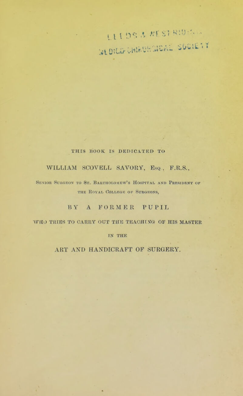 •h^UAL SU li l£ ■ THIS BOO K IS DEDICATED TO WILLIAM SCOVELL SAVORV, Esq, F.R.S., Senior Si'i'.ciKDv to Sr. Bartholomew's Hospital and President ok the Royal (College op Surgeons, BY A FORMER PUPIL WHO TREES TO CARRY OUT THE TEACHISO OF HIS MASTER IN THE ART AND HANDICRAFT OF SURGERY.