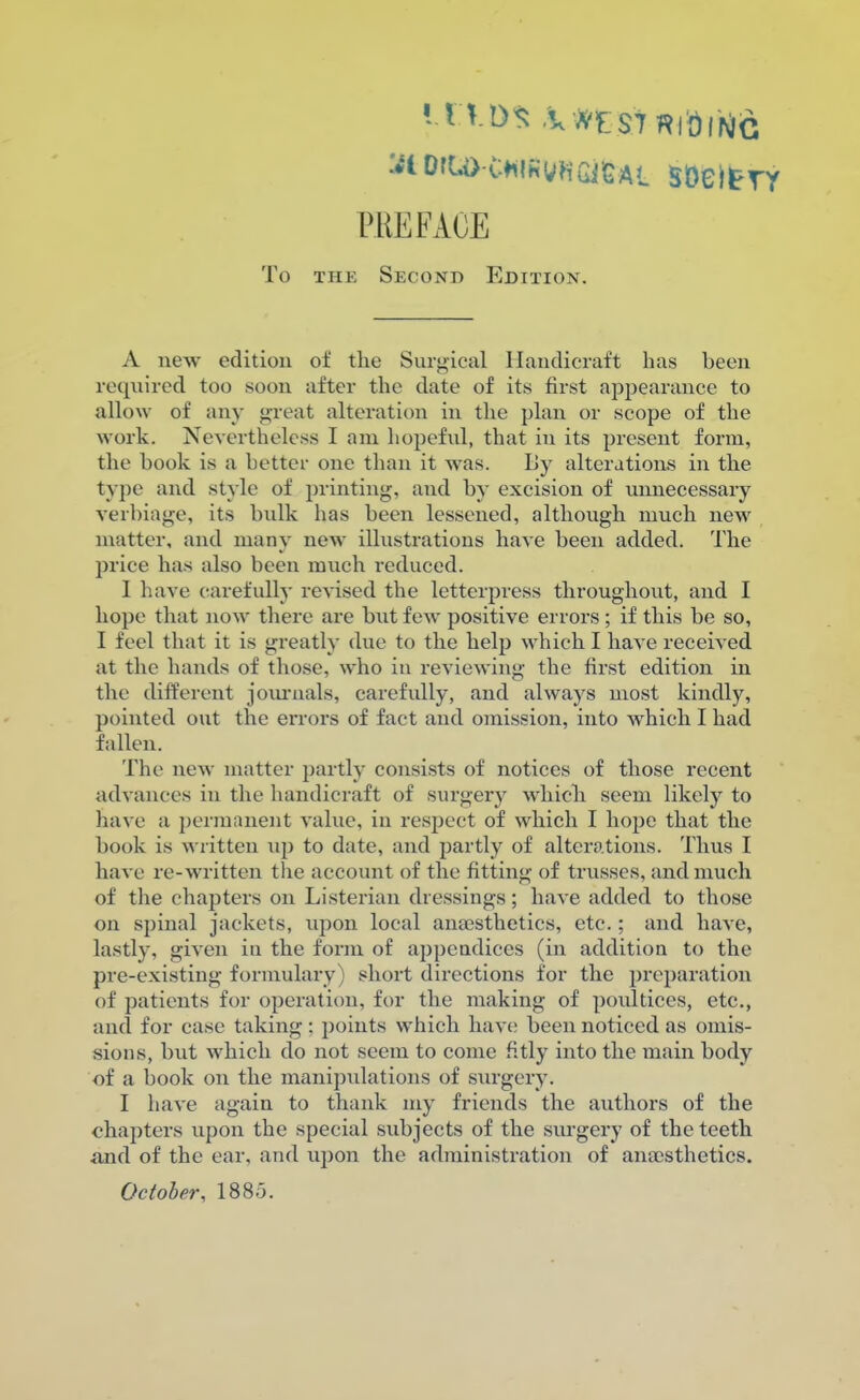 :^lOfU>C*ilhVHGiGAL SDeltTY PREFACE To the Second Edition. A new edition of the Surgical Handicraft has been required too soon after the date of its first appearance to allow of any great alteration in the plan or scope of the work. Nevertheless I am hopeful, that in its present form, the book is a hotter one than it was. By alterations in the type and style of printing, and by excision of unnecessary verbiage, its bulk has been lessened, although much new matter, and many new illustrations have been added. The price has also been much reduced. I have carefully revised the letterpress throughout, and I hope that now there are but few positive errors; if this be so, I feel that it is greatly due to the help which I have received at the hands of those, who in reviewing the first edition in the different journals, carefully, and always most kindly, pointed out the errors of fact and omission, into which I had fallen. The new matter partly consists of notices of those recent advances in the handicraft of surgery which seem likely to have a permanent value, in respect of which I hope that the book is written up to date, and partly of alterations. Thus I have re-written the account of the fitting of trusses, and much of the chapters on Listerian dressings; have added to those on spinal jackets, upon local anaesthetics, etc.; and have, lastly, given in the form of appendices (in addition to the pre-existing formulary) short directions for the preparation of patients for operation, for the making of poultices, etc., and for case taking: points which have been noticed as omis- sions, but which do not seem to come fitly into the main body of a book on the manipulations of surgery. I have again to thank my friends the authors of the chapters upon the special subjects of the surgery of the teeth and of the ear, and upon the administration of anaesthetics. October, 1880.