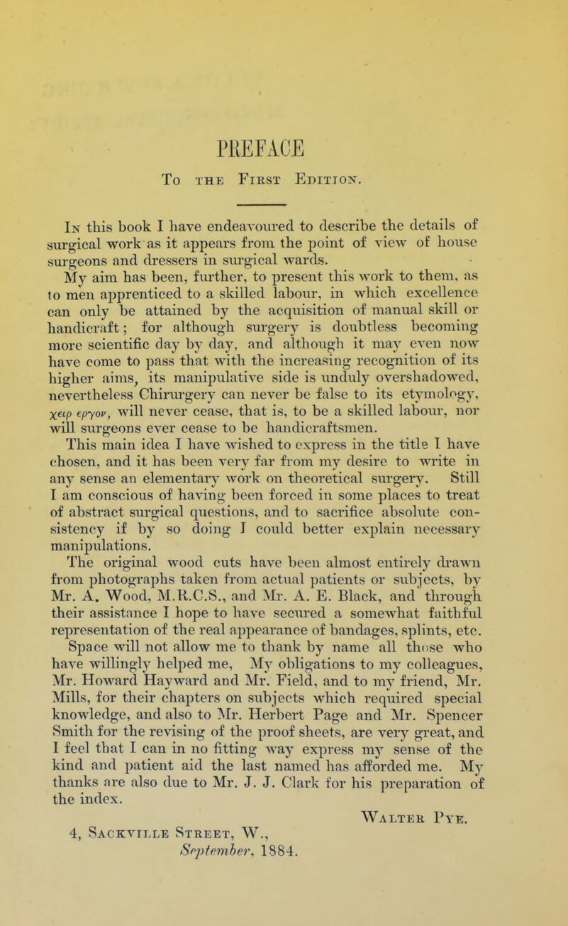 PREFACE To the First Edition. In this book I have endeavoured to describe the details of surgical work as it appears from the point of view of house surgeons and dressers in surgical wards. My aim has been, further, to present this work to them, as to men apprenticed to a skilled labour, in which excellence can only be attained by the acquisition of manual skill or handicraft; for although surgery is doubtless becoming more scientific clay by day, and although it may even now have come to pass that with the increasing recognition of its higher aims, its manipulative side is unduly overshadowed, nevertheless Chirurgery can never be false to its etymology, X«/> epyov, will never cease, that is, to be a skilled labour, nor will surgeons ever cease to be handicraftsmen. This main idea I have wished to express in the title I have chosen, and it has been very far from my desire to write in any sense an elementary work on theoretical surgery. Still I am conscious of having been forced in some places to treat of abstract surgical questions, and to sacrifice absolute con- sistency if by so doing I could better explain necessary manipulations. The original wood cuts have been almost entirely drawn from photographs taken from actual patients or subjects, by Mr. A. Wood, M.R.C.S., and Mr. A. E. Black, and through their assistance I hope to have secured a somewhat faithful representation of the real appearance of bandages, splints, etc. Space will not allow me to thank by name all those who have willingly helped me, My obligations to my colleagues, Mr. Howard Hayward and Mr. Field, and to my friend, Mr. Mills, for their chapters on subjects which required special knowledge, and also to Mr. Herbert Page and Mr. Spencer Smith for the revising of the proof sheets, are very great, and I feel that I can in no fitting way express my sense of the kind and patient aid the last named has afforded me. My thanks are also due to Mr. J. J. Clark for his preparation of the index. Walter Pye. 4, Sackville Street, W., September, 1884.