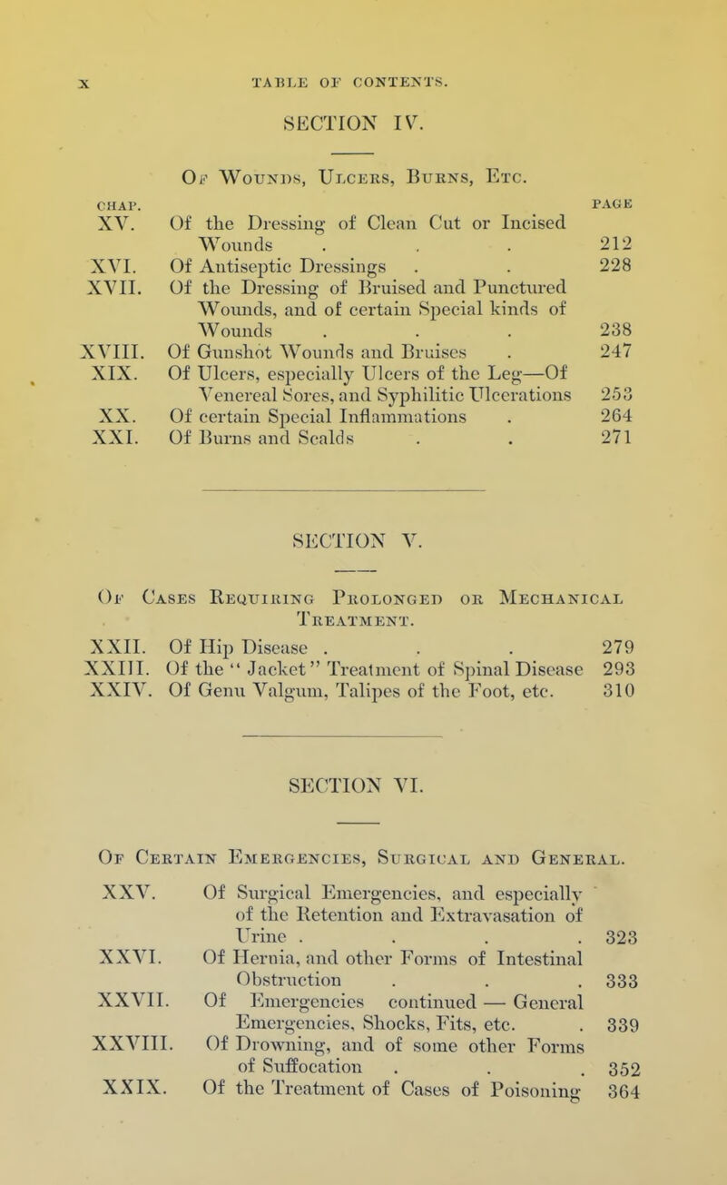 SECTION IV. Ob' Wounds, Ulcers, Burns, Etc. chap. XV. Of the Dressing of Clean Cut or Incised Wounds XVI. Of Antiseptic Dressings XVII. Of the Dressing of Bruised and Punctured Wounds, and of certain Special kinds of Wounds XVIII. Of Gunshot Wounds and Bruises XIX. Of Ulcers, especially Ulcers of the Leg—Of Venereal Sores, and Syphilitic Ulcerations XX. Of certain Special Inflammations XXI. Of Burns and Scalds SECTION V. Or Cases Requiring Prolonged or Mechanical Treatment. XXII. Of Hip Disease ... 279 XXIII. Of the  Jacket Treatment of Spinal Disease 293 XXIV. Of Genu Valgum, Talipes of the Foot, etc. 310 SECTION VI. Or Certain Emergencies, Surgical and General. XXV. Of Surgical Emergencies, and especially of the Retention and Extravasation of Urine .... 323 XXVI. Of Hernia, and other Forms of Intestinal Obstruction . . . 333 XXVII. Of Emergencies continued — General Emergencies, Shocks, Fits, etc. . 339 XXVIII. Of Drowning, and of some other Forms of Suffocation . . .352 XXIX. Of the Treatment of Cases of Poisoning 364 PAGE 212 228 238 247 253 264 271