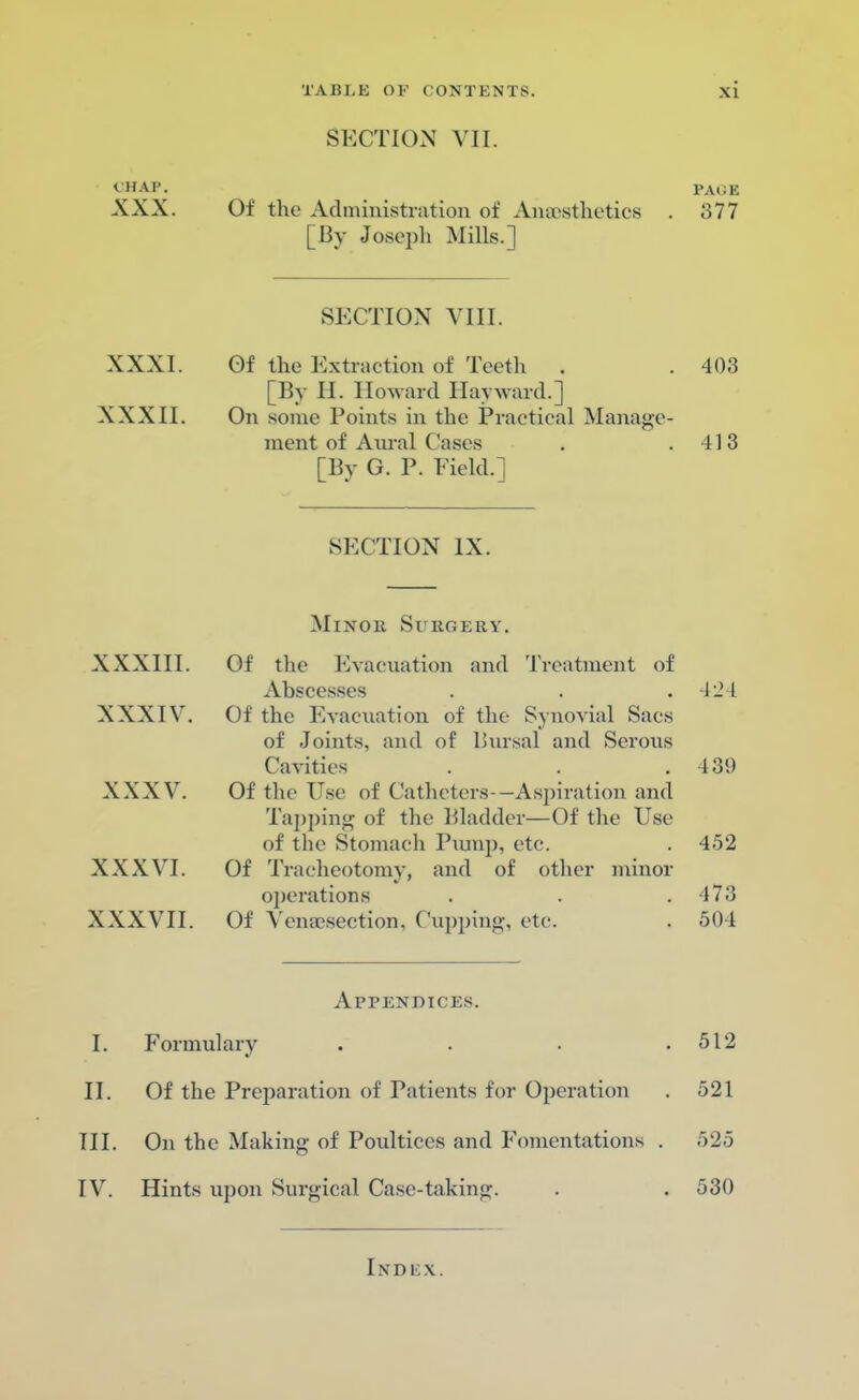 CHAP. XXX. XXXI. XXXII. SECTION VII. Of the Administration of Amestlietics [By Joseph Mills.] SECTION VIII. Of the Extraction of Teeth . [By H. Howard llayward.] On some Points in the Practical Manage- ment of Aural Cases [By G. P. Field.] PAliE 377 403 413 SECTION IX. XXXIII. XXXIV. XXXV. XXXVI. XXXVII. Minob Surgery. Of the Evacuation and Treatment of Abscesses Of the Evacuation of the Synovial Sacs of Joints, and of Bursal and Serous Cavities Of the Esc df Catheters—Aspiration and Tapping of the Bladder—Of the Use of the Stomach Pump, etc. Of Tracheotomy, and of other minor operations Of Venisection, Cupping, etc. Appendices. I. Formulary II. Of the Preparation of Patients for Operation III. On the Making of Poultices and Fomentations IV. Hints upon Surgical Case-taking. 42 I 139 452 17:; 501 512 521 525 530 I X D EX.