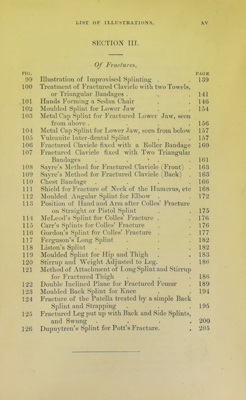 SECTION III. Of Fractures. FIG. PAGE 99 Illustration of Improvised Splinting . .139 100 Treatment of Fractured Clavicle with two Towels, or Triangular Bandages . . .141 101 Hands Forming a Sedan Chair . .140 102 Moulded Splint for Lower Jaw . .154 103 Metal Cap Splint for Fractured Lower Jaw, seen from above . . . .156 104 Metal Cap Splint for Lower Jaw, seen from below 157 105 Vulcanite lnter-dental Splint . .157 106 Fractured Clavicle fixed with a Roller Bandage 160 107 Fractured Clavicle fixed with Two Triangular Bandages . . v . .161 108 Savre's Method for Fractured Clavicle (Front) . 163 109 Savre's Method for Fractured Clavicle (Back) . 16a 110 Chest Bandage . . . .166 111 Shield for Fracture of Neck of the Humerus, etc 168 112 Moulded Angular Splint for Elbow . .172 113 Position of Hand and Arm after Colles' Fracture on Straight or Pistol Splint . .175 114 McLeod's Splint for Colics' Fracture . . 176 115 Carr's Splints for Colles' Fracture . .176 116 Gordon's Splint for Colics' Fracture . .177 117 Ferguson's Long Splint . . .182 118 Liston's Splint . . . .182 119 Moulded Splint for Hip and Thigh . .183 120 Stirrup and Weight Adjusted to Leg. . 186 121 Method of Attachment of Long Splint and Stirrup for Fractured Thigh . . 180 122 Double Inclined Plane for Fractured Femur . 189 123 Moulded Back Splint for Knee . .194 124 Fracture of the Patella treated by a simple Back Splint and Strapping . . .195 125 Fractured Leg put up with Back and Side Splints, and Swung . . . . 200 126 Dupuytren's Splint for Pott's Fracture. . 205