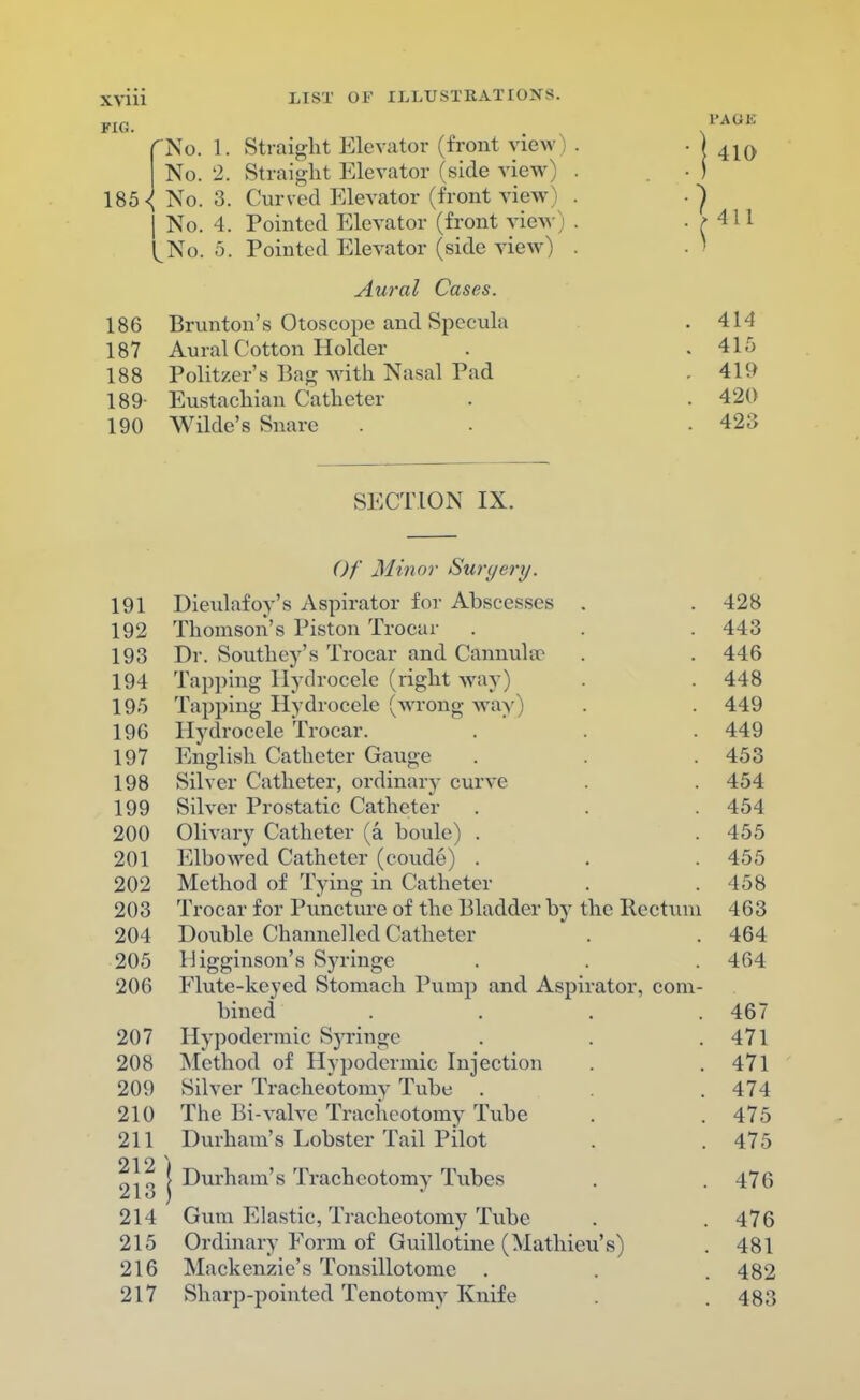 FIG. LIST OF ILLUSTRATIONS. No. 1. Straight Elevator (front view No. 2. Straight Elevator (side view 185 ^ No. 3. Curved Elevator (front view | No. 4. Pointed Elevator (front view l^No. 5. Pointed Elevator (side view) Aural Cases. 186 Brunton's Otoscope and Specula 187 Aural Cotton Holder 188 Politzer's Bag with Nasal Pad 189- Eustachian Catheter 190 Wilde's Snare PA OB 410 411 414 415 419 420 423 SECTION IX. Of Minor Surgery. 191 Dieulafoy's Aspirator for Abscesses . . 428 192 Thomson's Piston Trocar . . . 443 193 Dr. Southey's Trocar and Cannula' . . 446 194 Tapping Hydrocele (right way) . . 448 195 Tapping Hydrocele (wrong way) . . 449 196 Hydrocele Trocar. . . . 449 197 English Catheter Gauge . . . 453 198 Silver Catheter, ordinary curve . . 454 199 Silver Prostatic Catheter . . . 454 200 Olivary Catheter (a houle) . . 455 201 Elbowed Catheter (coude) . . . 455 202 Method of Tying in Catheter . .458 203 Trocar for Puncture of the Bladder by the Rectum 463 204 Double Channelled Catheter . . 464 205 Higginson's Syringe . . . 464 206 Flute-keyed Stomach Pump and Aspirator, com- bined .... 467 207 Hypodermic Syringe . . .471 208 Method of Hypodermic Injection . .471 209 Silver Tracheotomy Tube . . . 474 210 The Bi-valve Tracheotomy Tube . . 475 211 Durham's Lobster Tail Pilot . . 475 212) 2j0 | Durham's Tracheotomy Tubes . . 476 214 Gum Elastic, Tracheotomy Tube . . 476 215 Ordinary Form of Guillotine (Mathieu's) . 481 216 Mackenzie's Tonsillotomc . . . 482 217 Sharp-pointed Tenotomy Knife . . 483