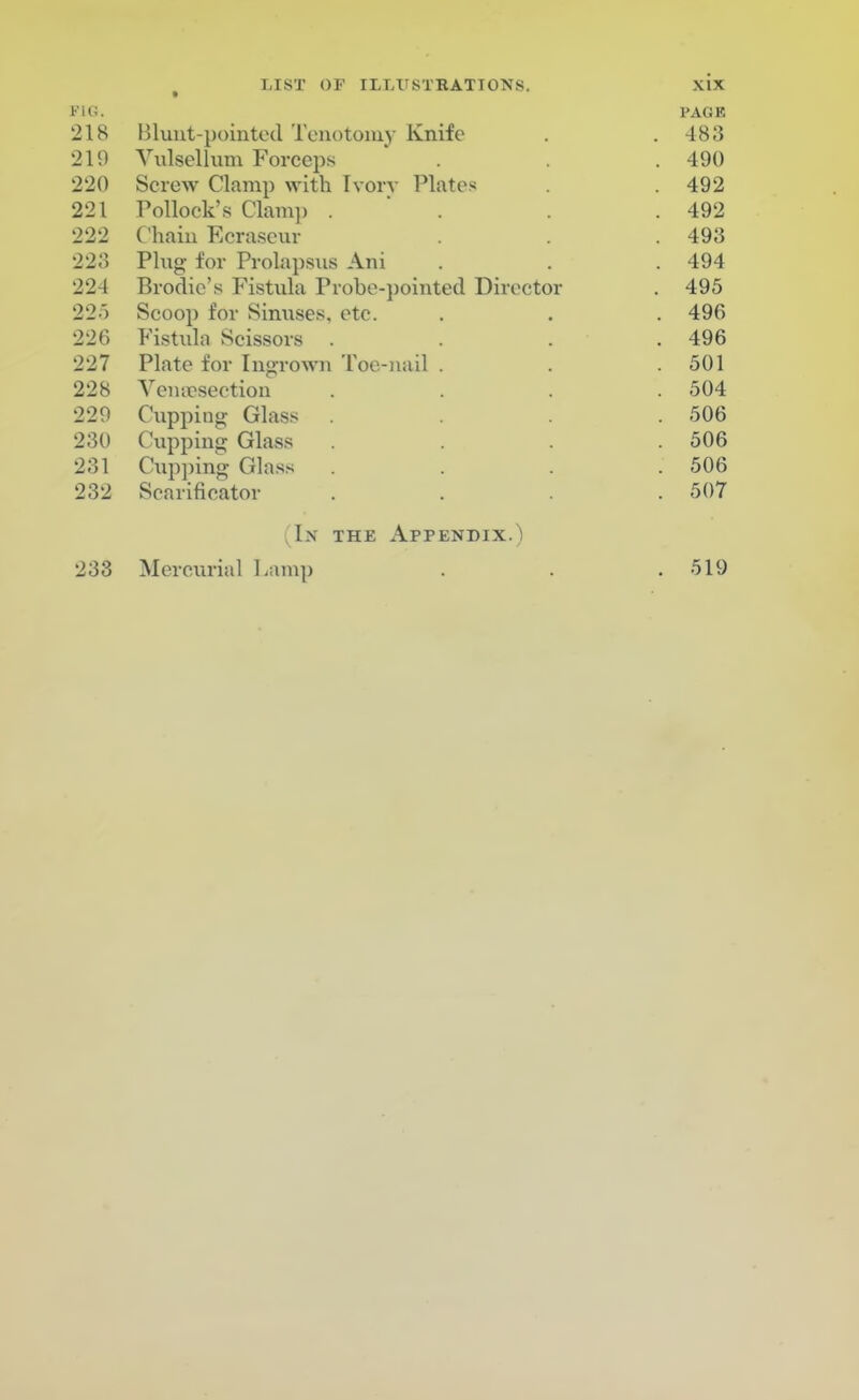 WO. PAGE 218 Blunt-pointed Tenotomy Knife . . 483 219 Vulsellum Forceps . . . 490 220 Screw Clamp with Ivory Plates . . 492 221 Pollock's Clam]) . . . .492 222 Chain Ecraseur . . .493 223 Plug for Prolapsus Ani . . 494 224 Brodie's Fistula Probe-pointed Director . 495 225 Scoop for Sinuses, etc. . . . 496 226 Fistula Scissors . . . .496 227 Plate for Ingrown Toe-nail . . .501 228 Venisection . . . .504 229 Cupping Glass .... 506 230 Cupping Glass . . . .506 231 Capping Glass .... 506 232 Scarificator .... 507 (In the Appendix.) 233 Mercurial Lamp . . . 519