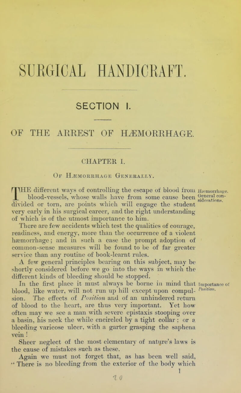 SURGICAL HANDICRAFT. SECTION I. OF THE ARREST OF HEMORRHAGE. CHAPTER I. Of Hemorrhage Generally. THE different ways of controlling the escape of blood from Heemorriiage. blood-vessels, whose walls have from some cause been ^neial con- divided or torn, are points which will engage the student very early in his surgical career, and the right understanding of which is of the utmost importance to him. There are few accidents which test the qualities of courage, readiness, and energy, more than the occurrence of a violent haemorrhage; and in such a case the prompt adoption of common-sense measures will be found to be of far greater service than any routine of book-learnt rules. A few general principles bearing on this subject, may be shortly considered before we go into the ways in which the different kinds of bleeding should be stopped. In the first place it must always be borne in mind that faportanceoi blood, like water, will not run up hill except upon compul- /,s>- sion. The effects of Position and of an unhindered return of blood to the heart, are thus very important. Yet how often may we see a man with severe epistaxis stooping over a basin, his neck the while encircled by a tight collar : or a bleeding varicose ulcer, with a garter grasping the saphena vein ! Sheer neglect of the most elementary of nature's laws is the cause of mistakes such as these. Again we must not forget that, as has been well said,  There is no bleeding from the exterior of the body which 1