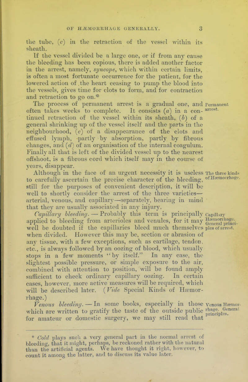 OF IL-K.MOKUH.Vti K G EN Eli ALL V. the tube, (c) in the retraction of the vessel within its sheath. If the vessel divided be a large one, or if from any cause the bleeding has been copious, there is added another factor in the arrest, namely, syncope, which -within certain limits, is often a most fortunate occurrence for the patient, for the lowered action of .the heart ceasing to pump the blood into the vessels, gives time for clots to form, and for contraction and retraction to go on.* The process of permanent arrest is a gradual one, and Fermanent often takes weeks to complete. It consists (a) in a con- ancst- turned retraction of the vessel within its sheath, (b) of a general shrinking up of the vessel itself and the parts in the neighbourhood, (<?) of a disappearance of the clots and effused lymph, partly by absorption, partly by fibrous changes, and (<7) of an organisation of the internal coagulum. Finally all that is left of the divided vessel up to the nearest offshoot, is a fibrous cord which itself may in the course of years, disappear. Although in the face of an urgent necessity it is useless The three kind* to carefully ascertain the precise character of the bleeding, o'Hsemonaiage. still for the purposes of convenient description, it will be well to shortly consider the arrest of the three varieties— arterial, venous, and capillary—separately, bearing in mind that they are xisually associated in any injury. Capillary bleeding. — Probably this term is principally Capillary applied to bleeding from arterioles and venules, for it may well be doubted if the capillaries bleed much themselves pies of arrest when divided. However this may be, section or abrasion of any tissue, with a few exceptions, such as cartilage, tendon, etc., is always followed by an oozing of blood, which usually stops in a few moments by itself. In any case, the slightest possible pressure, or simple exposure to the air, combined with attention to position, will be found amply sufficient to check ordinary capillary oozing. In certain cases, however, more active measures will be required, which will be described later. (Vide Special Kinds of Haemor- rhage.) Venous bleeding.— In some books, especially in those venous Hremor- which are written to gratify the taste of the outside public f**^™^ for amateur or domestic surgery, we may still read that * Cold plays sucli a very general part in the normal arrest of bleeding, that it might, perhaps, be reckoned rather with the natural than the artificial agents. We have thought it right, however, to count it among the latter, and to discuss its value later.