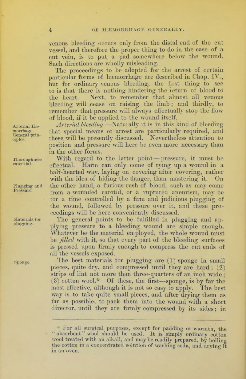 Arterial Hae- morrhage General prin- ciples. Thoroughness esseniial. I'lugging aixl Pressure. Material* for plugging. sponge. venous bleeding occurs only from the distal end of the cut vessel, and therefore the proper thing to do in the case of a cut vein, is to put a pad somewhere below the wound. Such directions are wholly misleading. The proceedings to be adopted for the arrest of certain particular forms of haemorrhage are described in Chap. IV., but for ordinary venous bleeding, the first thing to sec to is that there is nothing hindering the leturn of blood to the heart. Next, to remember that almost all venous bleeding will cease on raising the limb ; and thirdly, to remember that pressure will always effectually stop the flow of blood, if it be applied to the wound itself. Arterial bleeding.—Naturally it is in this kind of bleeding that special means of arrest are particularly required, and these will be presently discussed. Nevertheless attention to position and pressure will here be even more necessary than in the other forms. With regard to the latter point — pressure, it must be effectual. Harm can only come of tying up a wound in a half-hearted way, laying on covering after covering, rather with the idea of hiding the danger, than mastering it. On the other hand, a furious rush of blood, such as may come from a wounded carotid, or a ruptured aneurism, may be for a time controlled by a firm and judicious plugging of the wound, followed by pressure over it. and these pro- ceedings will be here conveniently discussed. The general points to be fulfilled in plugging and ap- plying pressure to a bleeding wound are simple enough. Whatever be the material employed, the whole wound must be filled with it, so that every part of the bleeding surfaces is pressed upon firmly enough to compress the cut ends of all the vessels exposed. The best materials for plugging are (1) sponge in small pieces, qiute dry, and compressed until they are hard ; (2) strips of lint not more than three-quarters of an inch wide : (3) cotton wool.'-' Of these, the first—sponge, is by far the most effective, although it is not so easy to apply. The best way is to take quite small pieces, and after drying them as tar as possible, to pack them into the wound with a short director, until they are firmly compressed by its sides; in 1 For all surgical purposes, except for padding oi warmth, the '•absorbent wool should be used. It is simply ordinary cotton wool treated with an alkali, and may be readily prepared, by boiling the cotton in a concentrated solution of washing soda, and drying it in an oven.