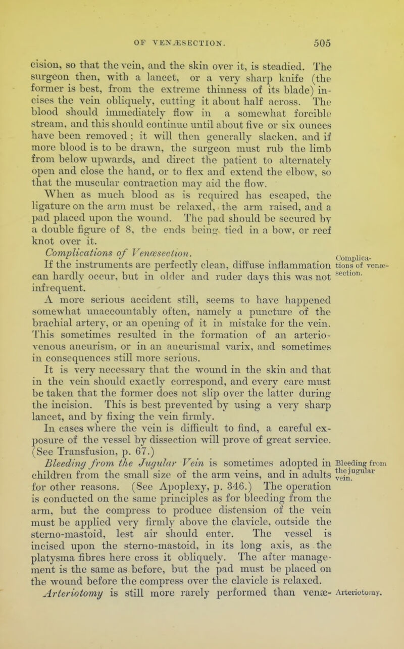 cisiou, so that the vein, and the skin over it, is steadied. The surgeon then, with a lancet, or a very sharp knife (the former is best, from the extreme thinness of its blade) in- cises the vein obliquely, cutting it abont half across. The blood should immediately flow in a somewhat forcible stream, and this should continue until about five or six ounces have been removed ; it will then generally slacken, and if more blood is to be drawn, the surgeon must rub the limb from below upwards, and direct the patient to alternately open and close the hand, or to flex and extend the elbow, so that the muscular contraction may aid the flow. When as much blood as is required has escaped, the ligature on the arm must be relaxed, the arm raised, and a pad placed upon the wound. The pad should be secured by a double figure of 8, the ends being tied in a bow, or reef knot over it. Cotnplications of Venisection. „ ,. tp i • pi, t •• • tomplica- it the instruments are perfectly clean, diffuse inflammation tionsof venso- can hardly occur, but in older and ruder days this was not sectl0T1- infrequent. A more serious accident still, seems to have happened somewhat unaccountably often, namely a puncture of the brachial artery, or an opening of it in mistake for the vein. This sometimes resulted in the formation of an arterio- venous aneurism, or in an aneurismal varix, and sometimes in consequences still more serious. It is very necessary that the wound in the skin and that in the vein should exactly correspond, and every care must be taken that the farmer does not slip over the latter during the incision. This is best prevented by using a very sharp lancet, and by fixing the vein firmly. In cases where the vein is difficult to find, a careful ex- posure of the vessel by dissection will prove of great service. (See Transfusion, p. 67.) Bleeding from the Jugular Vein is sometimes adopted in Bleeding from children from the small size of the arm veins, and in adults v<?in.U!?Ular for other reasons. (See Apoplexy, p. 346.) The operation is conducted on the same principles as for bleeding from the arm, but the compress to produce distension of the vein must be applied very firmly above the clavicle, outside the sterno-mastoid, lest air should enter. The vessel is incised upon the sterno-mastoid, in its long axis, as the platysma fibres here cross it obliquely. The after manage- ment is the same as before, but the pad must be placed on the wound before the compress over the clavicle is relaxed. Arteriotomy is still more rarely performed than vena;- Arteriotoray.