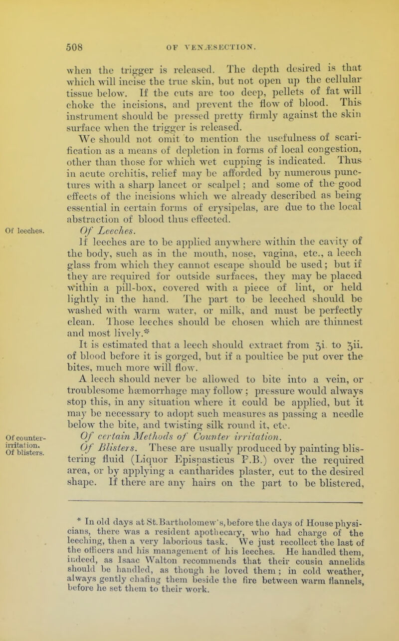 when the trigger is released. The depth desired is that which will incise the ti ne skin, hut not open up the cellular tissue helow. If the cuts are too deep, pellets of fat will choke the incisions, and prevent the flow of hlood. This instrument should he pressed pretty firmly against the skm surface when the trigger is released. We should not omit to mention the usefulness of scari- fication as a means of depletion in forms of local congestion, other than those for which wet cupping is indicated. Thus in acute orchitis, relief may he afforded by numerous punc- tures with a sharp lancet or scalpel: and some of the good effects of the incisions which we already described as being- essential in certain forms of erysipelas, are due to the local abstraction of blood thus effected. Of Leeches. If leeches are to be applied anywhere within the cavity of the body, such as in the mouth, nose, vagina, etc., a leech glass from which they cannot escape should be used; but if they are required for outside surfaces, they may be placed within a pill-box, covered with a piece of lint, or held lightly in the hand. The part to be leeched should be Avashed with warm water, or milk, and must be perfectly clean. Those leeches should be chosen which are thinnest and most lively.' It is estimated that a leech should extract from 3i to ^ix. of blood before it is gorged, but if a poultice be put over the bites, much more will flow. A leech should never he allowed to bite into a vein, or troublesome haemorrhage may follow : pressure would always stop this, in any situation where it could be applied, but it may be necessary to adopt such measures as passing a needle below the bite, and twisting silk round it. etc. Of en-fain Methods of Connie) irritation. Of lllisters. These are usually produced by painting blis- tering fluid (Liquor Kpispasticus F.B.) over the required area, or by applying a cantharides plaster, cut to the desired shape. If there are any hairs on the part to be blistered. * In old days at St.Bartholomew's, before the days of House physi- cians, there was a resident apothecary, who had charge of the leeching, then a very laborious task. We just recollect the last of the officers and his management of his leeches. He handled them, indeed, as Isaac Walton recommends that their cousin annelids should be handled, as though he loved them ; in cold weather, always gently chafing them beside the fire between warm flannels, before he set them to their work.