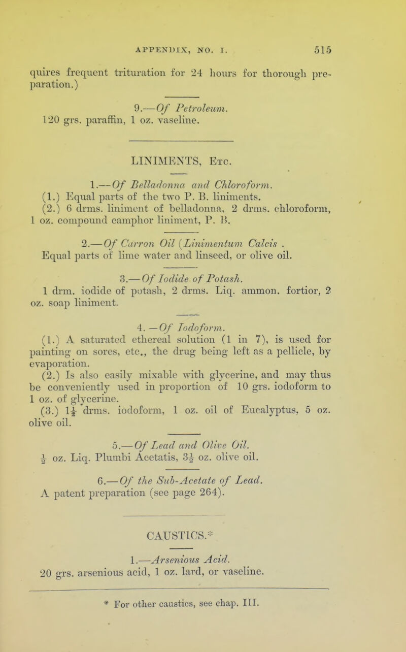 quires frequent trituration for 24 hours for thorough pre- paration.) 9.— Of Petroleum. 120 grs. paraffin, 1 oz. vaseline. LINIMENTS, Etc. 1.— Of Belladonna and Chloroform. (1.) Equal parts of the two P. B. liniments. (2.) 6 drms. liniment of belladonna, 2 drms. chloroform, 1 oz. compound camphor liniment, P. 1>. 2.— Of Carron Oil {Linimentiim Calcis . Equal parts of lime water and linseed, or olive oil. 3— Of Iodide of Potash. 1 drm. iodide of potash, 2 drms. Liq. ammon. fortior, 2 oz. soap liniment. 4. — Of Iodoform. (1.) A saturated ethereal solution (1 in 7), is used for painting on sores, etc., the drug being left as a pellicle, by- evaporation. (2.) Is also easily mixablc with glycerine, and may thus be conveniently used in proportion of 10 grs. iodoform to 1 oz. of glycerine. (3.) 1£ drms. iodoform, 1 oz. oil of Eucalyptus. 5 oz. olive oil. o.— Of lead and Olive Oil. % oz. Liq. Plumbi Acetatis, 3£ oz. olive oil. G.— Of the Suh-Acetate of Lead. A patent preparation (see page 264). CAUSTICS/1 1.—Arsenious Acid. 20 2TS. arsenious acid, 1 oz. lard, or vaseline. * For other caustics, see chap. III.