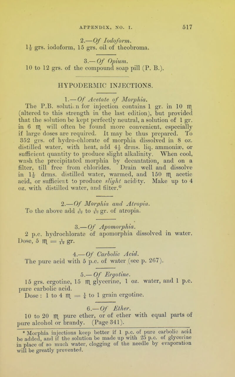 2.— Of Iodoform. \\ grs. iodoform, 15 gi-s. oil of theobroma. 3.— Of Opium. 10 to 12 grs. of the compound soap pill (P. B.). HYPODERMIC INJECTIONS. 1. — Of Acetate of Morphia. The P.13. solution for injection contains 1 gr. in 10 Tl\ (altered to this strength in the last edition), but provided that the solution be kept perfectly neutral, a solution of 1 gr. in 6 TT\ will often be found more convenient, especially if largo doses are required. It may be thus prepared. To 352 grs. of hydro-chlorate of morphia dissolved in 8 oz. distilled water, with heat, add 4h drms. liq. ammonia?, or sufficient quantity to produce slight alkalinity. When cool, wash the precipitated morphia by decantation, and on a filter, till free from chlorides. Drain well and dissolve in \l drms. distilled water, warmed, and 150 TT\ acetic acid, or sufficient to produce slight acidity. Make up to 4 oz. with distilled water, and filter.* 2.— Of Morphia and Atropia. To the above add eV to ?Vgr. of atropia. 3. — Of Apomorphia. 2 p.c. hydrochlorate of apomorphia dissolved in water. Dose, 5 n\ = TV gr. 4. — Of Carbolic Acid. The pure acid with 5 p.c. of water (see p. 267). 5.— Of Ergo tine. 15 grs. ergotine, 15 n\ glycerine, 1 oz. water, and 1 p.c. pure carbolic acid. Dose : 1 to 4 m. = ± to 1 grain ergotine. 6.—Of Ether. 10 to 20 m. pure ether, or of ether with equal parts of pure alcohol or brandy. (Page 341). * Morphia injections keep better if 1 p.c. of pure carbolic acid be added, and if the solution be made up with 25 p.c. of glycerine in place of so much water, clogging of the needle by evaporation will be greatly prevented.