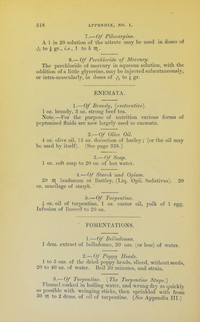 7.—Of Pilo c a rp ine. A 1 in 20 solution of the nitrate may be used in doses of Th t° £ g1*-- l-e-< i to 5 n\- 8.— Of Perchloride of Mercury. The perchloride of mercury in aqueous solution, with the addition of a little glycerine, may be injected subcutaneously, or intra-muscularly, in doses of z\ to j gr. ENEMATA. 1.—Of Brandy, {restorative). 1 oz. brandy, 3 oz. strong beef tea. Note.—For the purpose of nutrition various forms of poptonised fluids are now largely used as enemata. 2.-0/ Olive Oil. 4 oz. olive oil, 15 oz. decoction of barley; (or the oil may be used by itself). (See page 338.) 3.— Of Soap. 1 oz. soft soap to 20 oz. of hot water. 4.— Of Starch and Opium. 20 m. laudanum or Battley, (Liq. Opii. Sedativus). 20 oz. mucilage of starch. 6.— Of Turpentine. I oz. oil of turpentine, 1 oz. castor oil, yolk of 1 egg. Infusion of linseed to 20 oz. FOMENTATIONS. 1.—Of Belladonna. 1 drm. extract of belladonna, 20 ozs. (or less) of water. 2.— Of Poppy Heads. 1 to 3 ozs. of the dried poppy heads, sliced, without seeds, 20 to 40 oz. of water. Boil 20 minutes, and strain. 3.— Of Turpentine. {The Turpentine Stupe.) Flannel soaked in boiling water, and wrung dry as quickly as possible with wringing sticks, then sprinkled* with from 30 m to 2 drms. of oil of turpentine. {See Appendix III.)