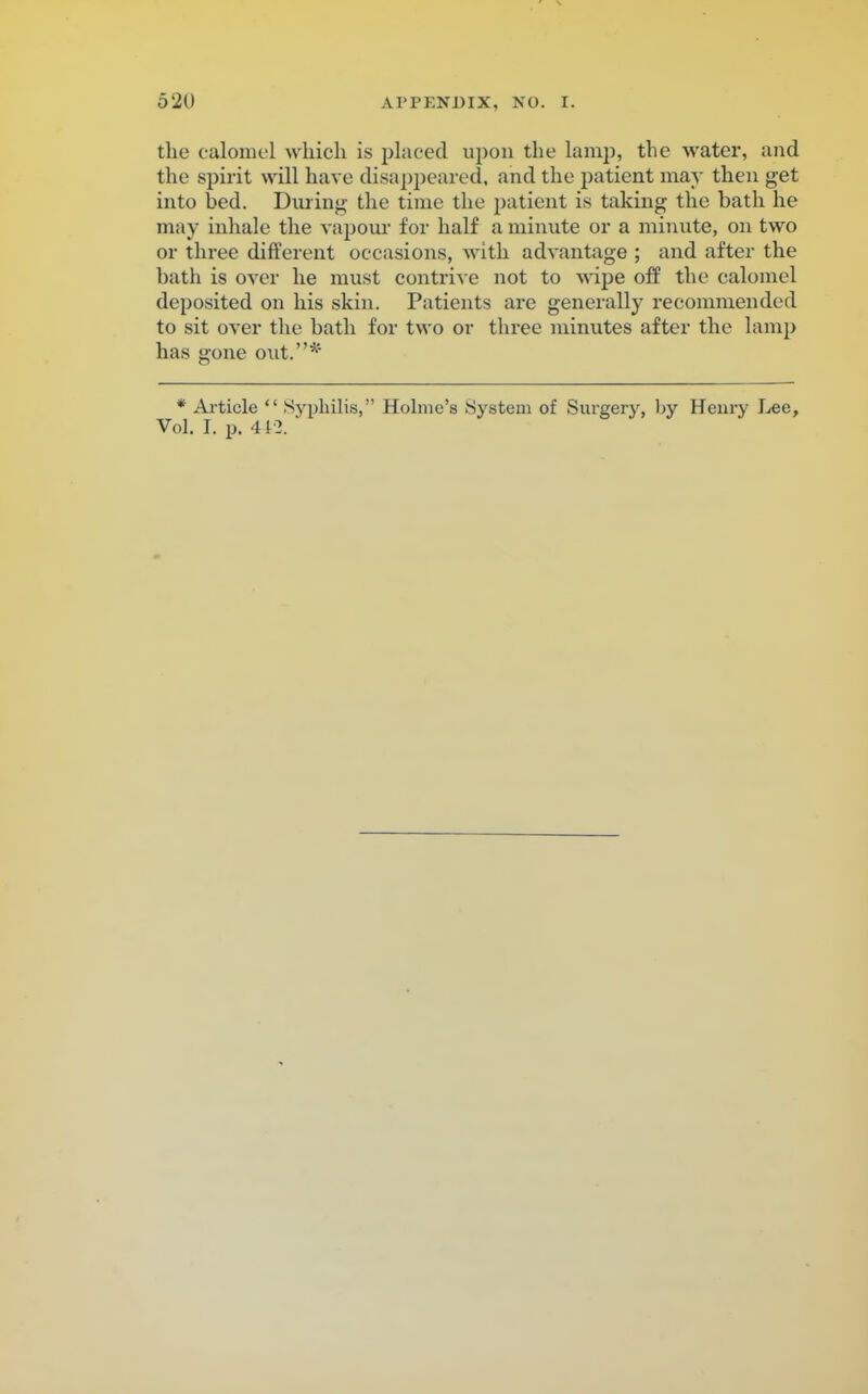 the calomel which is placed upon the lamp, the water, and the spirit will have disappeared, and the patient may then get into bed. During the time the patient is taking the bath he may inhale the vapour for half a minute or a minute, on two or three different occasions, with advantage ; and after the bath is over he must contrive not to wipe off the calomel deposited on his skin. Patients are generally recommended to sit over the bath for two or three minutes after the lamp has gone out.* * Article  Syphilis, Holme's System of Surgery, by Henry Lee, Vol. I. p. 412.