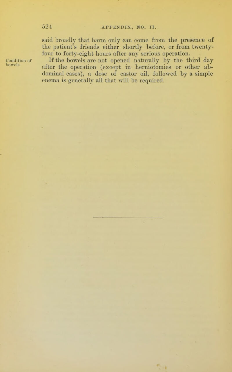 said broadly that harm only can come from the presence of the patient's friends either shortly before, or from twenty- four to forty-eight hours after any serious operation. Condition of If the bowels are not opened naturally by the third day after the operation (except in herniotomies or other ab- dominal cases), a dose of castor oil, followed by a simple enema is generally all that will be required.