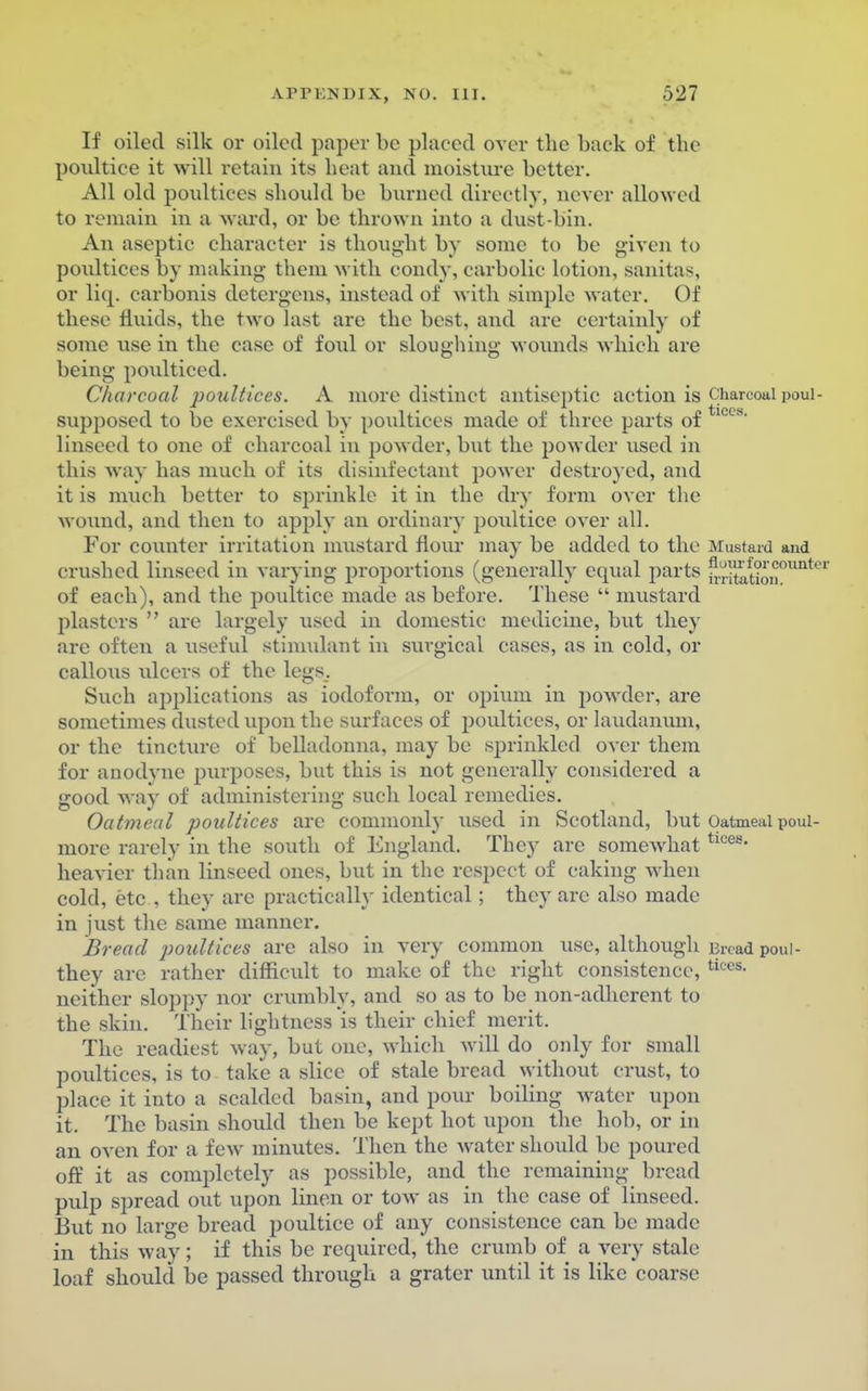 If oiled silk or oiled paper be placed over the back of the poultice it will retain its heat and moisture better. All old poultices should be burned directly, never allowed to remain in a ward, or be thrown into a dust-bin. An aseptic character is thought by some to be given to poultices by making them with condy, carbolic lotion, sanitas, or liq. carbonis detergens, instead of with simple water. Of these fluids, the two last are the best, and are certainly of some use in the case of foul or sloughing wounds which are being poulticed. Charcoal poultices. A more distinct antiseptic action is charcoal poui- supposed to be exercised by poultices made of three parts of 1CCS linseed to one of charcoal in powder, but the powder used in this way has much of its disinfectant power destroyed, and it is much better to sprinkle it in the dry form over the wound, and then to apply an ordinary poidtice over all. For counter irritation mustard Hour may be added to the Mustard and crushed linseed in varying proportions (generally equal parts frrjtation°UUte of each), and the poultice made as before. These  mustard plasters  are largely used in domestic medicine, but they are often a useful stimulant in surgical cases, as in cold, or callo\is ulcers of the legs. Such applications as iodoform, or opium in powder, are sometimes dusted upon the surfaces of poultices, or laudanum, or the tincture of belladonna, may be sprinkled over them for anodyne purposes, but this is not generally considered a good way of administering such local remedies. Oatmeal poultices are commonly used in Scotland, but Oatmeui poui- more rarely in the south of England. They arc somewhat tlces- heavier than linseed ones, but in the respect of caking when cold, etc , they are practically identical; they arc also made in just the same manner. Bread poultices are also in very common use, although Bread poul- they are rather difficult to make of the right consistence, ticcs- neither sloppy nor crumbly, and so as to be non-adherent to the skin. Their lightness is their chief merit. The readiest way, but one, which will do only for small poultices, is to take a slice of stale bread without crust, to place it into a scalded basin, and pour boiling water upon it. The basin should then be kept hot upon the hob, or in an oven for a few minutes. Then the water should be poured off it as completely as possible, and the remaining bread pulp spread out upon linen or tow as in the case of linseed. But no large bread poultice of any consistence can be made in this way; if this be required, the crumb of a very stale loaf should be passed through a grater until it is like coarse