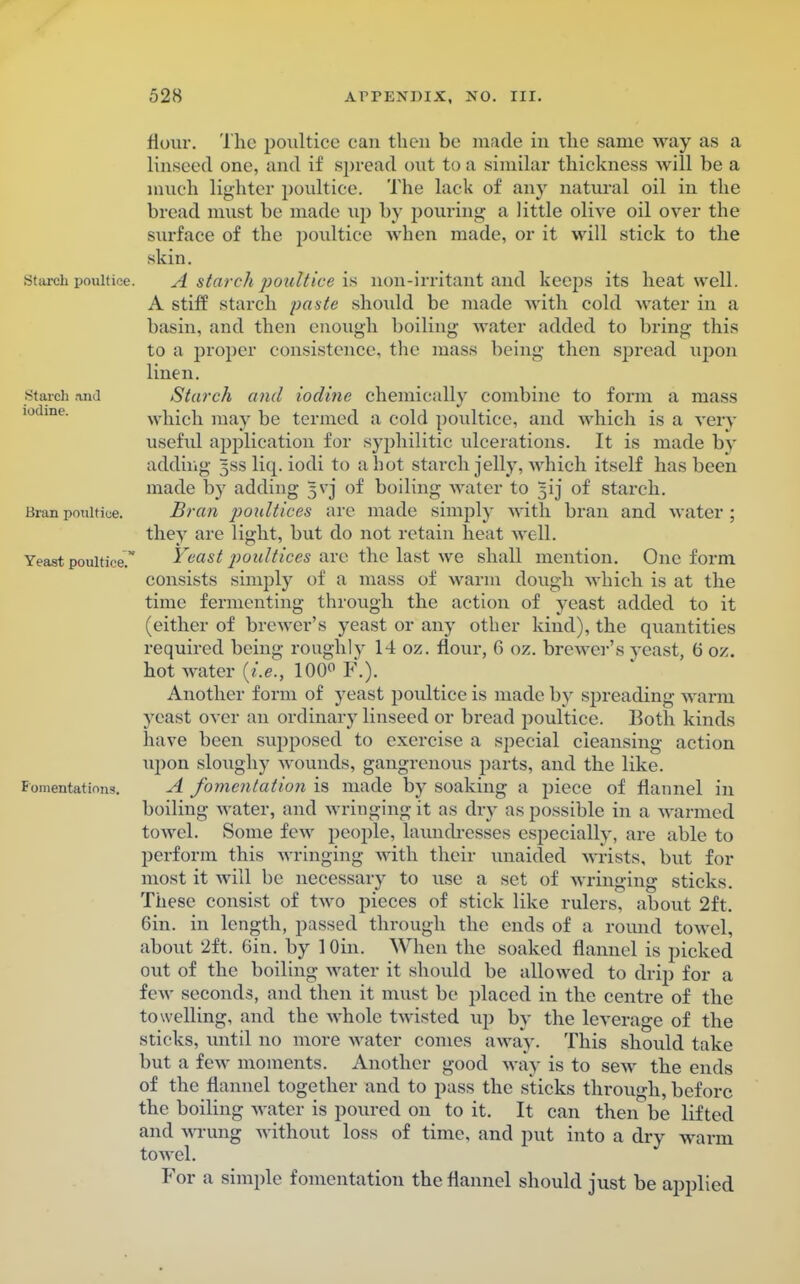 flour. The poultice can then be made in the same way as a linseed one, and if spread out to a .similar thickness will be a much lighter poultice. The lack of any natural oil in the bread must be made up by pouring a little olive oil over the surface of the poultice when made, or it will stick to the skin. Btarahpoultice. A starch poultice is non-irritant and keeps its heat well. A stiff starch paste should be made with cold water in a basin, and then enough boiling water added to bring this to a proper consistence, the mass being then spread upon linen. starch .ma Starch and iodine chemically combine to form a mass which may be termed a cold poultice, and which is a very useful application for syphilitic ulcerations. It is made by adding 5SS liq. iodi to a hot starch jelly, which itself has been made by adding §vj of boiling water to 3IJ of starch. Branponitiue. Bran poultices arc made simply with bran and water; they are light, but do not retain heat well. Yeast poultice. Yeast poultices are the last we shall mention. One form consists simply of a mass of warm dough which is at the time fermenting through the action of yeast added to it (either of brewer's yeast or any other kind), the quantities required being roughly 14 oz. flour, 6 oz. brewer's yeast, 6 oz. hot water {i.e., 100° F.). Another form of yeast poultice is made by spreading warm yeast over an ordinary linseed or bread poultice. Both kinds have been supposed to exercise a special cleansing action upon sloughy wounds, gangrenous parts, and the like. Fomentations. A fomentation is made by soaking a piece of flannel in boiling water, and wringing it as dry as possible in a warmed towel. Some few people, laundresses especially, are able to perform this wringing with their unaided wrists, but for most it will be necessary to use a set of wringing sticks. These consist of two pieces of stick like rulers, about 2ft, 6in. in length, passed through the ends of a round towel, about 2ft. 6in. by lOin. When the soaked flannel is picked out of the boiling water it should be allowed to drip for a few seconds, and then it must be placed in the centre of the towelling, and the whole twisted up by the leverage of the sticks, until no more water comes away. This should take but a few moments. Another good way is to sew the ends of the flannel together and to pass the sticks through, before the boiling water is poured on to it. It can then be lifted and wrung without loss of time, and put into a dry warm towel. For a simple fomentation the flannel should just be applied