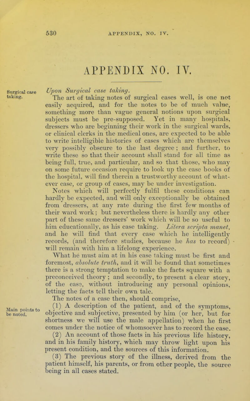 A.PPENDIX NO. IV. Surgical case Upon Surgical case taking. taking. The art of taking- notes of surgical cases well, is one not easily acquired, and for the notes to be of much value, something more than vague general notions ujion surgical subjects must be pre-supposed. Yet in many hospitals, dressers who are beginning their work in the surgical wards, or clinical clerks in the medical ones, are expected to be able to write intelligible histories of cases which are themselves very possibly obscure to the last degree ; and further, to write these so that their account shall stand for all time as being full, true, and particular, and so that those, who may on some future occasion require to look up the case books of the hospital, will find therein a trustworthy account of what- ever case, or group of cases, may be under investigation. Notes which will perfectly fulfil these conditions can hardly be expected, and will only exceptionally be obtained from dressers, at any rate during the first few months of their ward work; but nevertheless there is hardly any other part of these same dressers' work which will be so useful to him educationally, as his case taking. Litera scripta manet, and he will find that every case which he intelligentlv records, (and therefore studies, because he has to record) Avill remain with him a lifelong experience. What he must aim at in his case taking must be first and foremost, absolute truth, and it will be found that sometimes there is a strong temptation to make the facts square with a preconceived theory ; and secondly, to present a clear Story, of the case, without introducing any personal opinions, letting the facts tell their own tale. The notes of a case then, should comprise, Main intst ^ ^ description of the patient, and of the symptoms, be rioted.™ ° objective and subjective, presented by him (or her, but for shortness Ave will use the male appellation) when he first comes under the notice of whomsoever has to record the case. (2) An account of those facts in his previous life history, and in his family history, which may throw light upon his present condition, and the sources of this information. (3) The previous story of the illness, derived from the patient himself, his parents, or from other people, the source being in all cases stated.