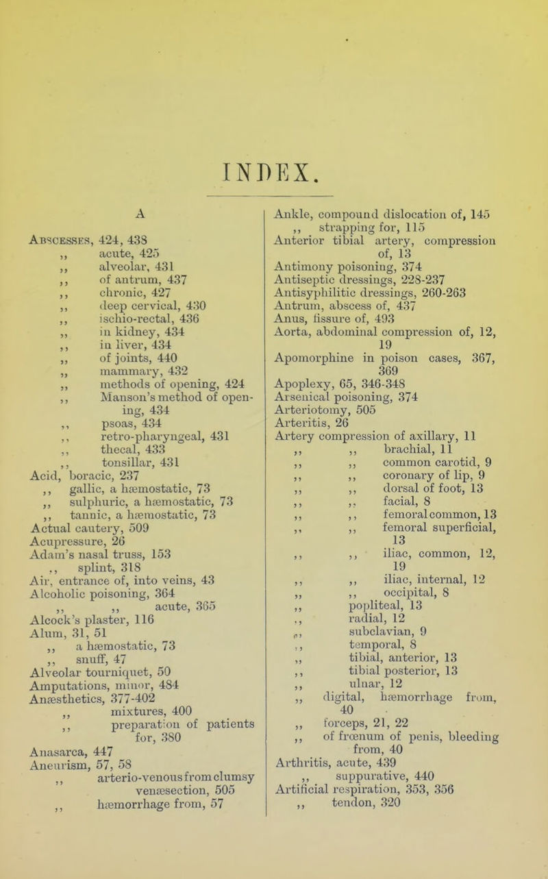 INDEX A Abscesses, 424, 438 ,, acute, 425 alveolar, 431 ,, of antrum, 437 ,, chronic, 427 ,, deep cervical, 430 ,, ischio-rectal, 436 ,, in kidney, 434 ,, iu liver, 434 ,, of joints, 440 ,, mammary, 432 ,, methods of opening, 424 ,, Manson's method of open- ing, 434 ,, psoas, 434 ,, retro-pharyngeal, 431 thecal, 433 ,, tonsillar, 431 Acid, boracic, 237 ,, gallic, a haemostatic, 73 ,, sulphuric, a haemostatic, 73 ,, tannic, a haemostatic, 73 Actual cautery, 509 Acupressure, 26 Adam's nasal truss, 153 splint, 318 Air, entrance of, into veins, 43 Alcoholic poisoning, 3G4 ,, ,, acute, 365 Alcock's plaster, 116 Alum, 31, 51 a haemostatic, 73 ,, snuff, 47 Alveolar tourniquet, 50 Amputations, minor, 484 Anaesthetics, 377-402 ,, mixtures, 400 ,, preparation of patients for, 3S0 Anasarca, 447 Aneurism, 57, 58 ,, arterio-venous from clumsy venisection, 505 ,, haemorrhage from, 57 Ankle, compound dislocation of, 145 ,, strapping for, 115 Anterior tibial artery, compression of, 13 Antimony poisoning, 374 Antiseptic dressings, 22S-237 Antisyphilitic dressings, 260-263 Antrum, abscess of, 437 Anus, lissure of, 493 Aorta, abdominal compression of, 12, 19 Apomorphine in poison cases, 367, 369 Apoplexy, 65, 346-348 Arsenical poisoning, 374 Arteriotoiny, 505 Arteritis, 26 Artery compression of axillary, 11 ,, ,, brachial, 11 ,, ,, common carotid, 9 ,, ,, coronary of lip, 9 ,, ,, doi'sal of foot, 13 ,, ,, facial, 8 ,, ,, femoral common, 13 ,, ,, femoral superficial, 13 ,, ,, iliac, common, 12, 19 ,, ,, iliac, internal, 12 ,, ,, occipital, 8 ,, popliteal, 13 ., radial, 12 „, subclavian, 9 ,, temporal, 8 ,, tibial, anterior, 13 ,, tibial posterior, 13 ,, ulnar, 12 ,, digital, haemorrhage from, 40 ,, forceps, 21, 22 ,, of frcenum of penis, bleeding from, 40 Arthritis, acute, 439 ,, suppurative, 440 Artificial respiration, 353, 356 ,, tendon, 320