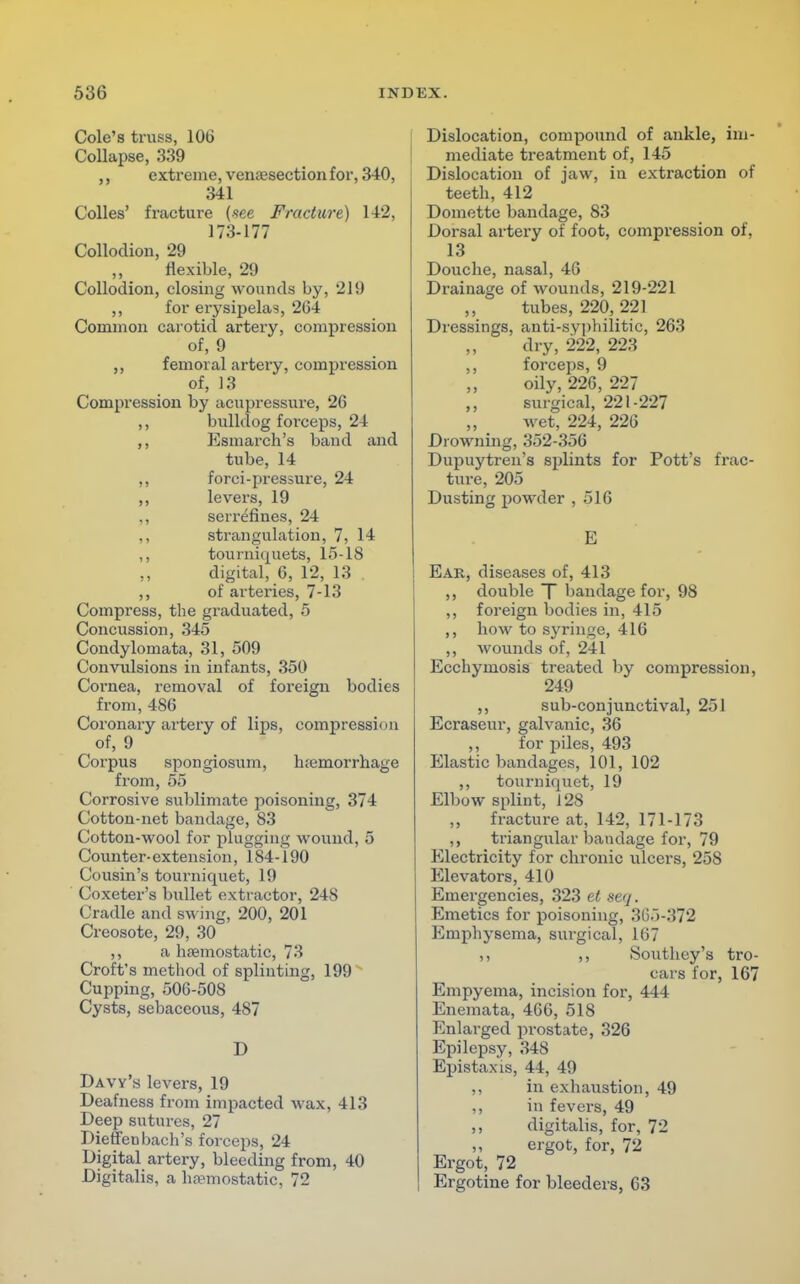 Cole's truss, 106 Collapse, 339 ,, extreme, venisection for, 340, 341 Colles' fracture {see Fracture) 142, 173-177 Collodion, 29 flexible, 29 Collodion, closing wounds by, 219 ,, for erysipelas, 264 Common carotid artery, compression of, 9 femoral artery, compression of, 13 Compression by acupressure, 26 ,, bulldog forceps, 24 ,, Esmarch's band and tube, 14 ,, forci-pressure, 24 ,, levers, 19 ,, serrefines, 24 ,, strangulation, 7, 14 ,, tourniquets, 15-18 ,, digital, 6, 12, 13 ,, of arteries, 7-13 Compress, the graduated, 5 Concussion, 345 Condylomata, 31, 509 Convulsions in infants, 350 Coi'nea, removal of foreign bodies from, 486 Coronary artery of lips, compression of, 9 Corpus spongiosum, hemorrhage from, 55 Corrosive sublimate poisoning, 374 Cotton-net bandage, 83 Cotton-wool for plugging wound, 5 Counter-extension, 184-190 Cousin's tourniquet, 19 Coxeter's bullet extractor, 24S Cradle and swing, 200, 201 Creosote, 29, 30 ,, a haemostatic, 73 Croft's method of splinting, 199 Cupping, 506-508 Cysts, sebaceous, 487 D Davy's levers, 19 Deafness from impacted wax, 413 Deep sutures, 27 Die fferj bach's forceps, 24 Digital artery, bleeding from, 40 Digitalis, a haemostatic, 72 Dislocation, compound of ankle, im- mediate treatment of, 145 Dislocation of jaw, in extraction of teeth, 412 Domette bandage, 83 Dorsal artery of foot, compression of, 13 Douche, nasal, 46 Drainage of wounds, 219-221 tubes, 220, 221 Dressings, anti-syphilitic, 263 dry, 222, 223 ,, forceps, 9 oily, 226, 227 surgical, 221-227 wet, 224, 226 Drowning, 352-356 Dupuytren's splints for Pott's frac- ture, 205 Dusting powder ,516 E Ear, diseases of, 413 ,, double T bandage for, 98 ,, foreign bodies in, 415 ,, bow to syringe, 416 ,, wounds of, 241 Ecchymosis treated by compression, 249 ,, sub-conjunctival, 251 Ecraseur, galvanic, 36 ,, for piles, 493 Elastic bandages, 101, 102 ,, tourniquet, 19 Elbow splint, 128 ,, fracture at, 142, 171-173 ,, triangular bandage for, 79 Electricity for chronic ulcers, 25S Elevators, 410 Emergencies, 323 et seq. Emetics for poisoning, 365-372 Emphysema, surgical, 167 ,, ,, Southey'a tro- cars for, 167 Empyema, incision for, 444 Enemata, 466, 518 Enlarged prostate, 326 Epilepsy, 348 Epistaxis, 44, 49 ,, in exhaustion, 49 ,, in fevers, 49 ,, digitalis, for, 72 ,, ergot, for, 72 Ergot, 72 Ergotine for bleeders, 63