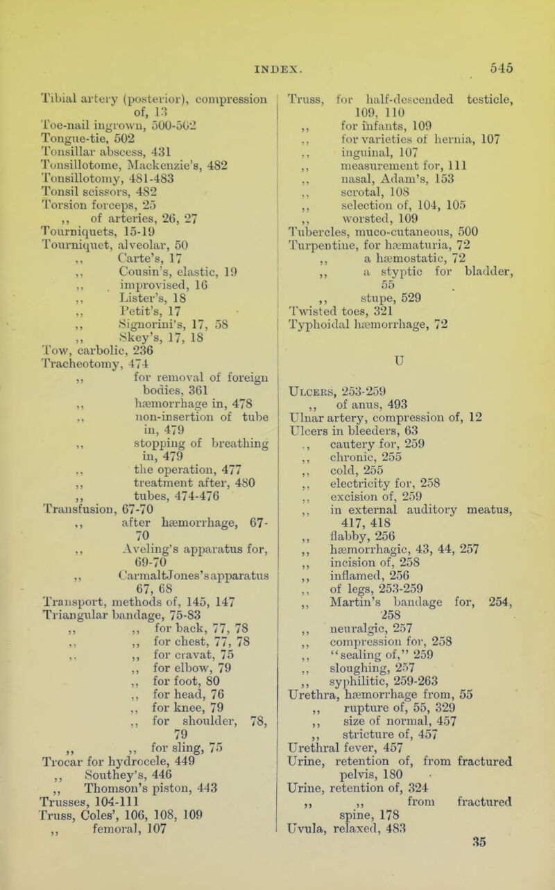 Tibial artery (posterior), compression of, 13 Toe-nail ingrown, 500-502 Tongue-tie, 502 Tonsillar abscess, 431 Tonsillotome, Mackenzie's, 4S2 Tonsillotomy, 481-483 Tonsil scissors, 482 Torsion forceps, 25 ,, of arteries, 26, 27 Tourniquets, 15-19 Tourniquet, alveolar, 50 ,, Carte's, 17 ,, Cousin's, elastic, 19 ,, . improvised, 10 ,, Lister's, IS l'etit's, 17 ,, Signorini's, 17, 58 Skey's, 17, 18 Tow, carbolic, 236 Tracheotomy, 474 ,, for removal of foreign bodies, 361 ,, haemorrhage in, 478 ,, non-insertion of tube in, 479 ,, stopping of breathing in, 479 ,, the operation, 477 ,, treatment after, 480 ,, tubes, 474-476 Transfusion, 67-70 ,, after haemorrhage, 67- 70 ,, Aveling's apparatus for, 69-70 ,, Ca r malt Jones' s appar a tu s 67, 68 Transport, methods of, 145, 147 Triangular bandage, 75-S3 ,, ,, for back, 77, 78 ,, ,, for chest, 77, 78 ,, for cravat, 75 ,, for elbow, 79 ,, for foot, 80 ,, for head, 76 ,, for knee, 79 for shoulder, 78, 79 „ ,, for sling, 75 Trocar for hj'drocele, 449 ,, Southey's, 446 ,, Thomson's piston, 443 Trusses, 104-111 Truss, Coles', 106, 108, 109 ,, femoral, 107 Truss, for half-descended testicle, 109, 110 ,, for infants, 109 ,, for varieties of hernia, 107 ,, inguinal, 107 ,, measurement for, 111 nasal, Adam's, 153 ,, scrotal, 108 ,, selection of, 104, 105 ,, worsted, 109 Tubercles, muco-cutaneous, 500 Turpentine, for hematuria, 72 ,, a haemostatic, 72 ,, a styptic for bladder, 55 ,, stupe, 529 Twisted toes, 321 Typhoidal haemorrhage, 72 U Ulcers, 253-259 ,, of anus, 493 Ulnar artery, compression of, 12 Ulcers in bleeders, 63 ., cautery for, 259 ,, chronic, 255 ,, cold, 255 ,, electricity for, 258 ,, excision of, 259 ,, in external auditory meatus, 417, 418 ,, ilabby, 256 ,, hemorrhagic, 43, 44, 257 ,, incision of, 258 ,, inflamed, 256 of legs, 253-259 ,, Martin's bandage for, 254, 258 ,, neuralgic, 257 ,, compression for, 258 sealing of, 259 ,, sloughing, 257 ,, syphilitic, 259-263 Urethra, hemorrhage from, 55 ,, rupture of, 55, 329 ,, size of normal, 457 ,, stricture of, 457 Urethral fever, 457 Urine, retention of, from fractured pelvis, ISO Urine, retention of, 324 ,, ,, from fractured spine, 178 Uvula, relaxed, 483 35