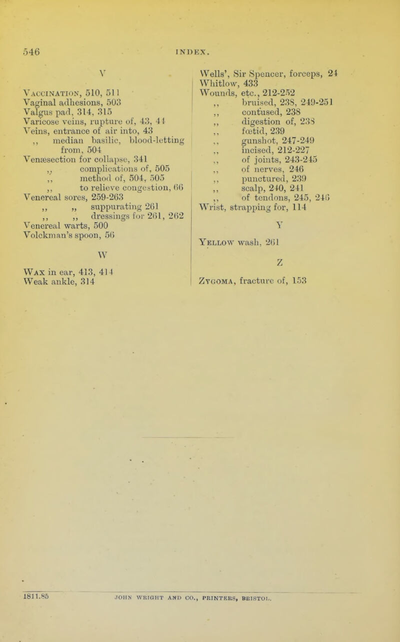 Vaccination, 510, 511 Vaginal adhesions, 503 Valgus pad, 314, 315 Varicose veins, rupture of, 43, 41 Veins, entrance of air into, 43 ,, median basilic, blood-letting from, 504 Venisection for collapse, 341 ,, complications of, 505 ,, method of, 504, 505 ,, to relieve congestion, <>(> Venereal sores, 259-203 ,, ,, suppurating 201 ,, ,, dressings for 201, 202 Venereal warts, 500 Volckman's spoon, 50 W Wax in ear, 413, 414 Weak ankle, 314 Wells', Sir Spencer, forceps, 24 Whitlow, 433 Wounds, etc., 212-252 bruised, 23S, 249-251 contused, 23S digestion of, 233 foetid, 239 gunshot, 247-24!) incised, 212-227 of joints, 243-245 of nerves, 240 punctured, 230 scalp, 240, 241 of tendons, 245, 2415 Wrist, strapping for, 114 V Yellow wash, 201 Zygoma, fracture of, 153 1811.86 •IOIIN WRIGHT AND CO., PRINTKRS, BRISTOL