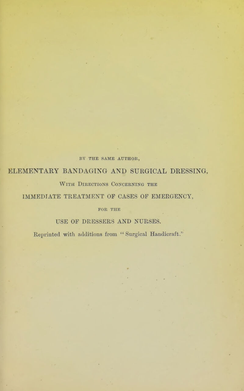 BY THE SAME AUTHOR, ELEMENTARY BANDAGING AND SURGICAL DRESSING, With Directions Concerning the IMMEDIATE TREATMENT OF CASES OF EMERGENCY, FOR THE USE OF DRESSERS AND NURSES. Reprinted with additions from  Surgical Handicraft.