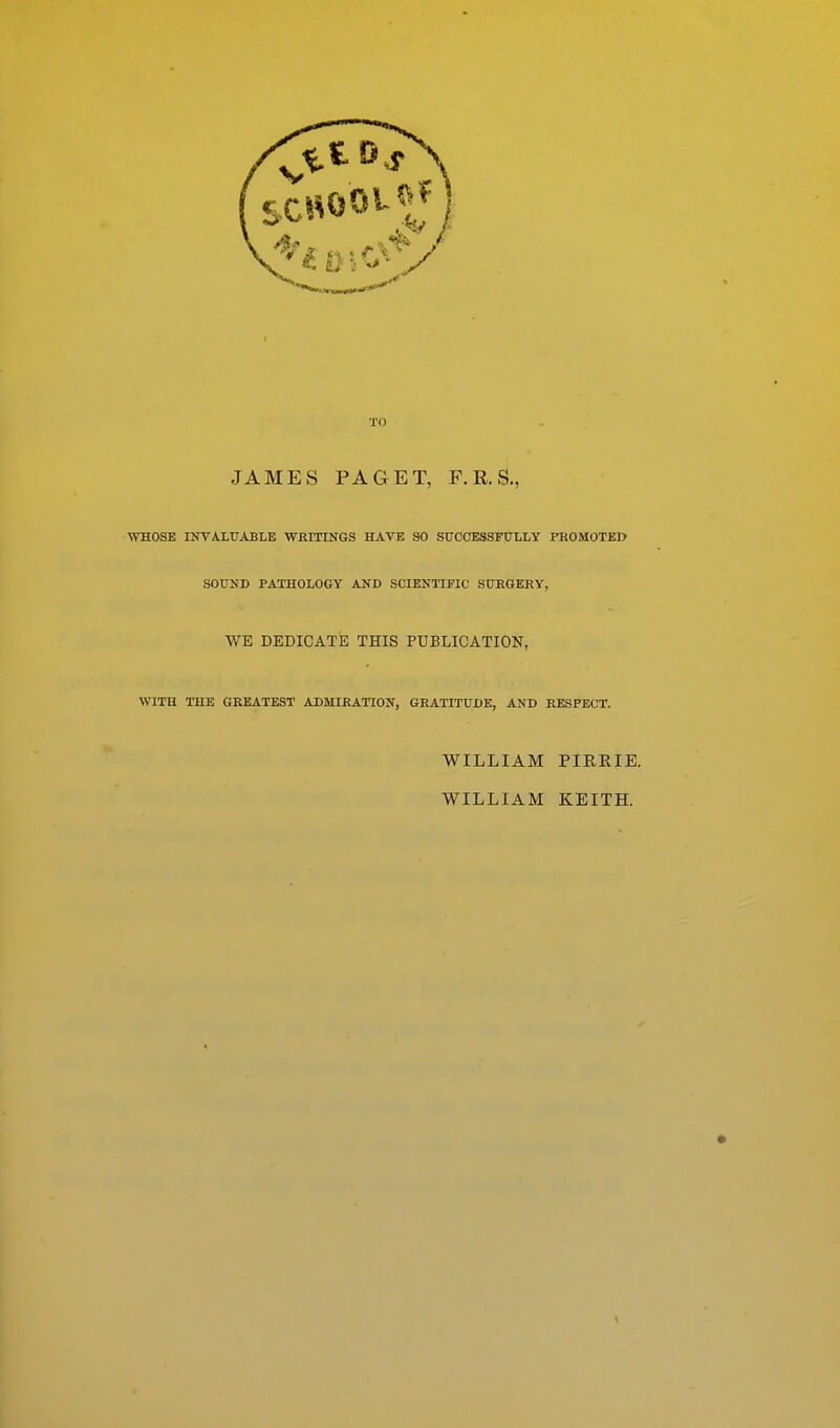 TO JAMES PAGET, F.R.S., \YHOSE INVALUABLE WRITINGS HAVE SO SUCCESSFULLY PROMOTED SOUND PATHOLOGY AND SCIENTIFIC SURGERY, WE DEDICATE THIS PUBLICATION, WITH THE GREATEST ADMIRATION, GRATITUDE, AND RESPECT. WILLIAM PIRRIE. WILLIAM KEITH.