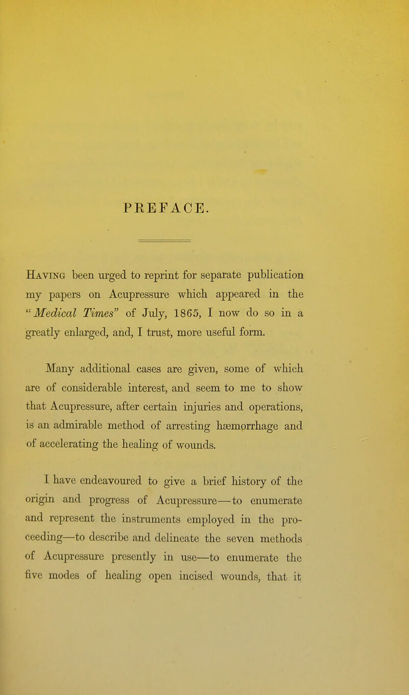 PREFACE. Having been urged to reprint for separate publication my papers on Acupressure which appeared in the ''•Medical Times of July, 1865, I now do so in a greatly enlarged, and, I trust, more useful form. Many additional cases are given, some of which are of considerable interest, and seem to me to show that Acupressure, after certain injuries and operations, is an admirable method of arresting haemorrhage and of accelerating the healing of wounds. I have endeavoured to give a brief history of the origin and progress of Acupressure—to enumerate and represent the instruments employed in the pro- ceeding—to describe and delineate the seven methods of Acupressure presently in use—to enumerate the five modes of healing open incised wounds, that it