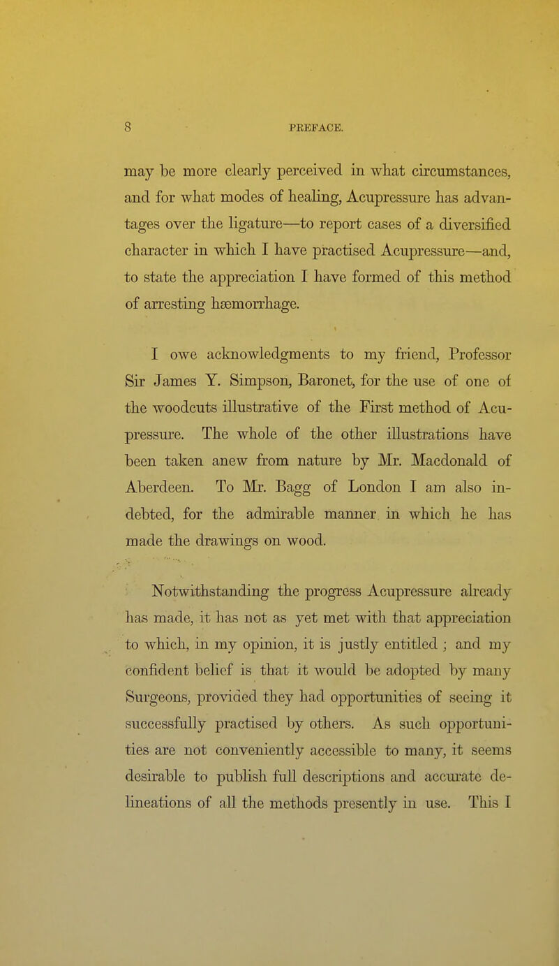 may be more clearly perceived in what circumstances, and for what modes of healing, Acupressure has advan- tages over the ligature—to report cases of a diversified character in which I have practised Acupressure—and, to state the appreciation I have formed of this method of arresting haemorrhage. I owe acknowledgments to my friend. Professor Sir James Y. Simpson, Baronet, for the use of one of the woodcuts illustrative of the First method of Acu- pressure. The whole of the other illustrations have been taken anew from nature by Mr. Macdonald of Aberdeen. To Mr. Bagg of London I am also in- debted, for the admirable manner in which he has made the drawings on wood. Notwithstanding the progress Acupressure abeady has made, it has not as yet met with that appreciation to which, in my opinion, it is justly entitled ; and my confident belief is that it would be adopted by many Surgeons, provided they had opportunities of seeing it successfully practised by others. As such opportuni- ties are not conveniently accessible to many, it seems desirable to publish full descriptions and accm-ate de- lineations of all the methods presently in use. This I