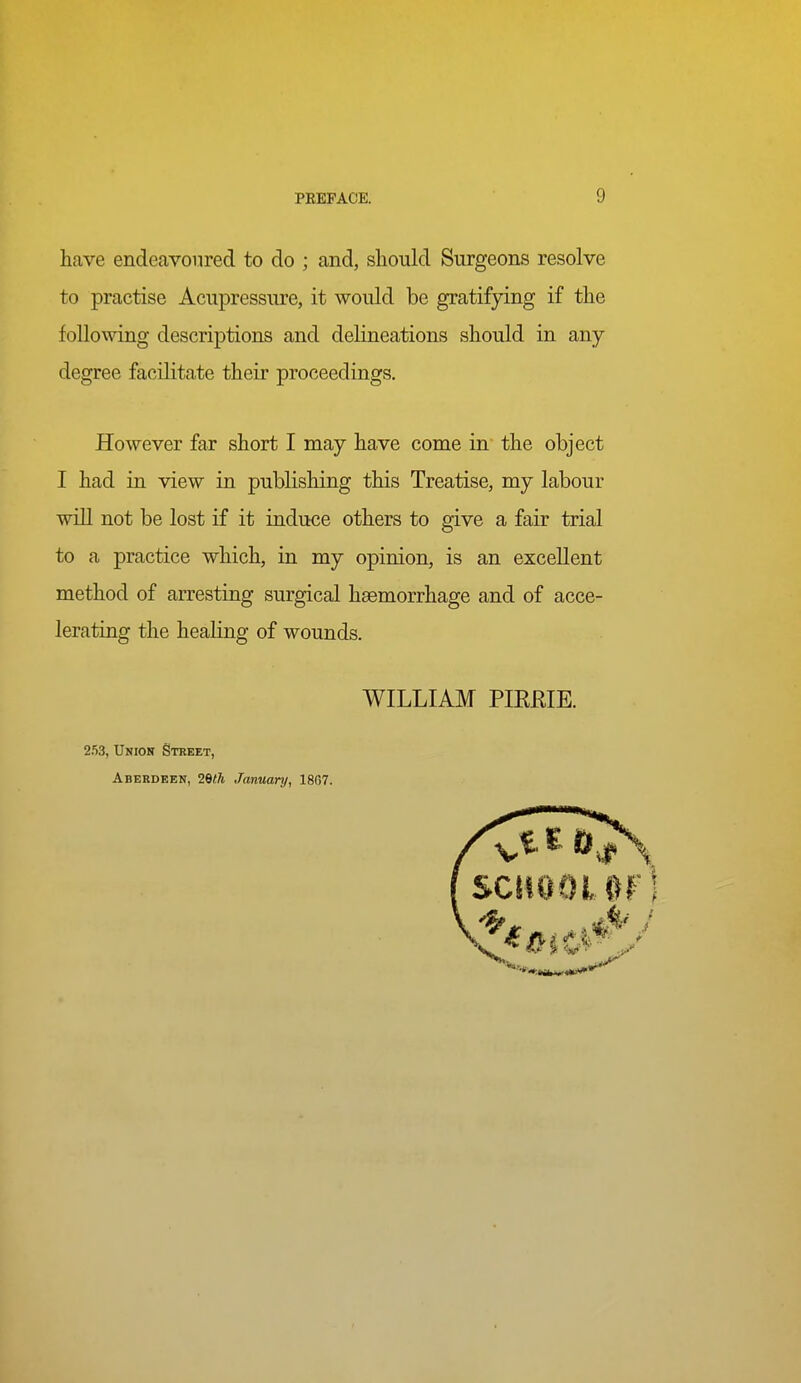 have endeavoured to do ; and, should Surgeons resolve to practise Acupressure, it would be gratifying if the following descriptions and delineations should in any degree facilitate their proceedings. However far short I may have come in the object I had in view in publishing this Treatise, my labour will not be lost if it induce others to give a fair trial to a practice which, in my opinion, is an excellent method of arresting surgical haemorrhage and of acce- lerating the healing of wounds. WILLIAM PIERIE. 253, Union Street, Aberdeen, 29<7t January, 18C7.