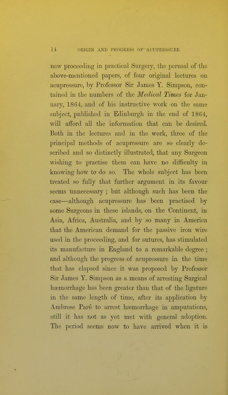 new proceeding in practical Surgeiy, the pemsal of the above-mentioned papers, of four original lectures on acupressure, by Professor Sir James Y. Simpson, con- tained in the numbers of the Medical Times for Jan- uary, 1864, and of his instructive work on the same subject, published in Edinburgh in the end of 1864, will afford all the information that can be desired. Both in the lectures and in the work, tlu-ee of the principal methods of acupressure are so clearly de- scribed and so distinctly illustrated, that any Surgeon wishing to practise them can have no difficulty in knowing how to do so. The whole subject has been treated so fully that further argument in its favour seems unnecessary ; but although such has been the case—although acupressure has been practised by some Surgeons in these islands, on the Continent, in Asia, Africa, Australia, and by so many in America that the American demand for the passive iron wire used in the proceeding, and for sutures, has stimulated its manufacture in England to a remarkable degree ; and although the progress of acupressure in the time that has elapsed since it was proposed by Professor Sir James Y. Simpson as a means of arresting Surgical haemorrhage has been greater than that of the ligature in the same length of time, after its application by Ambrose Pare to arrest hsemorrhage in amputations, still it has not as yet met with general adoption. The period seems now to have arrived when it is